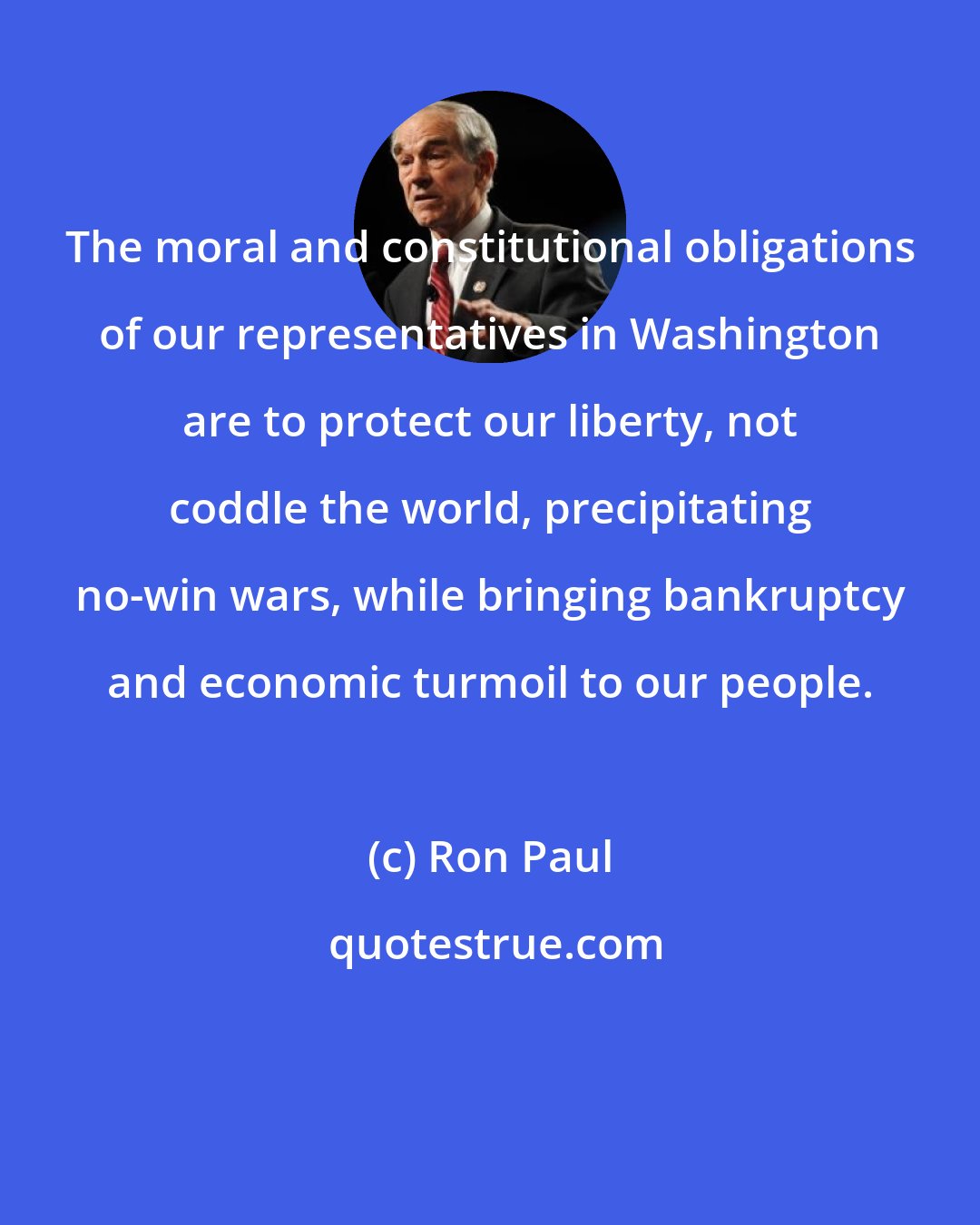 Ron Paul: The moral and constitutional obligations of our representatives in Washington are to protect our liberty, not coddle the world, precipitating no-win wars, while bringing bankruptcy and economic turmoil to our people.