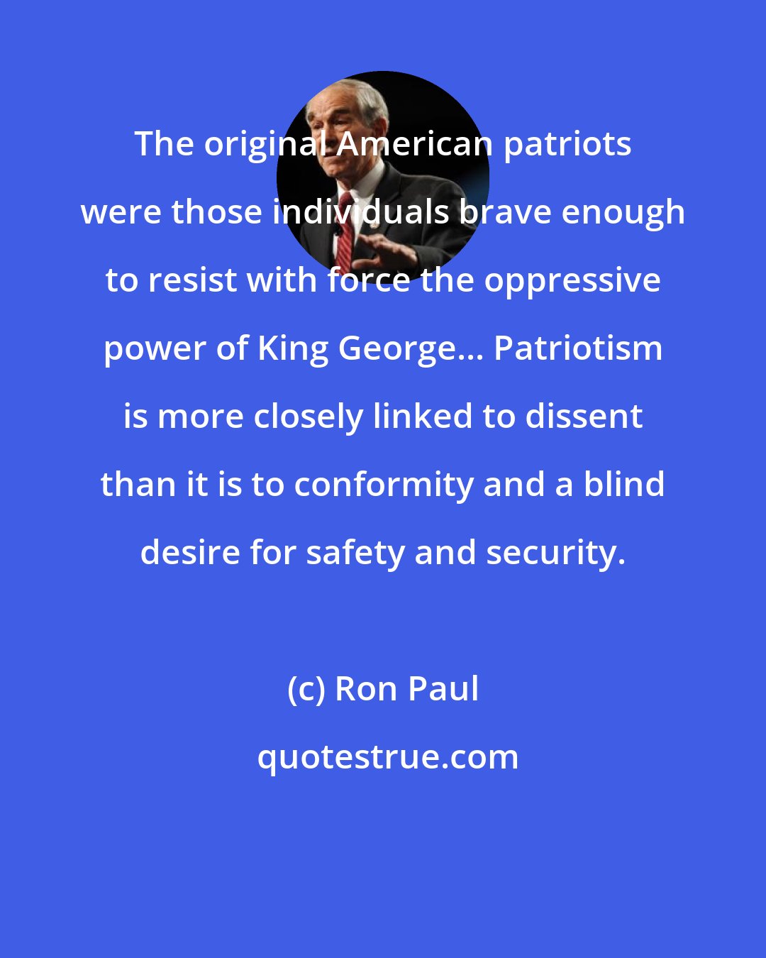 Ron Paul: The original American patriots were those individuals brave enough to resist with force the oppressive power of King George... Patriotism is more closely linked to dissent than it is to conformity and a blind desire for safety and security.