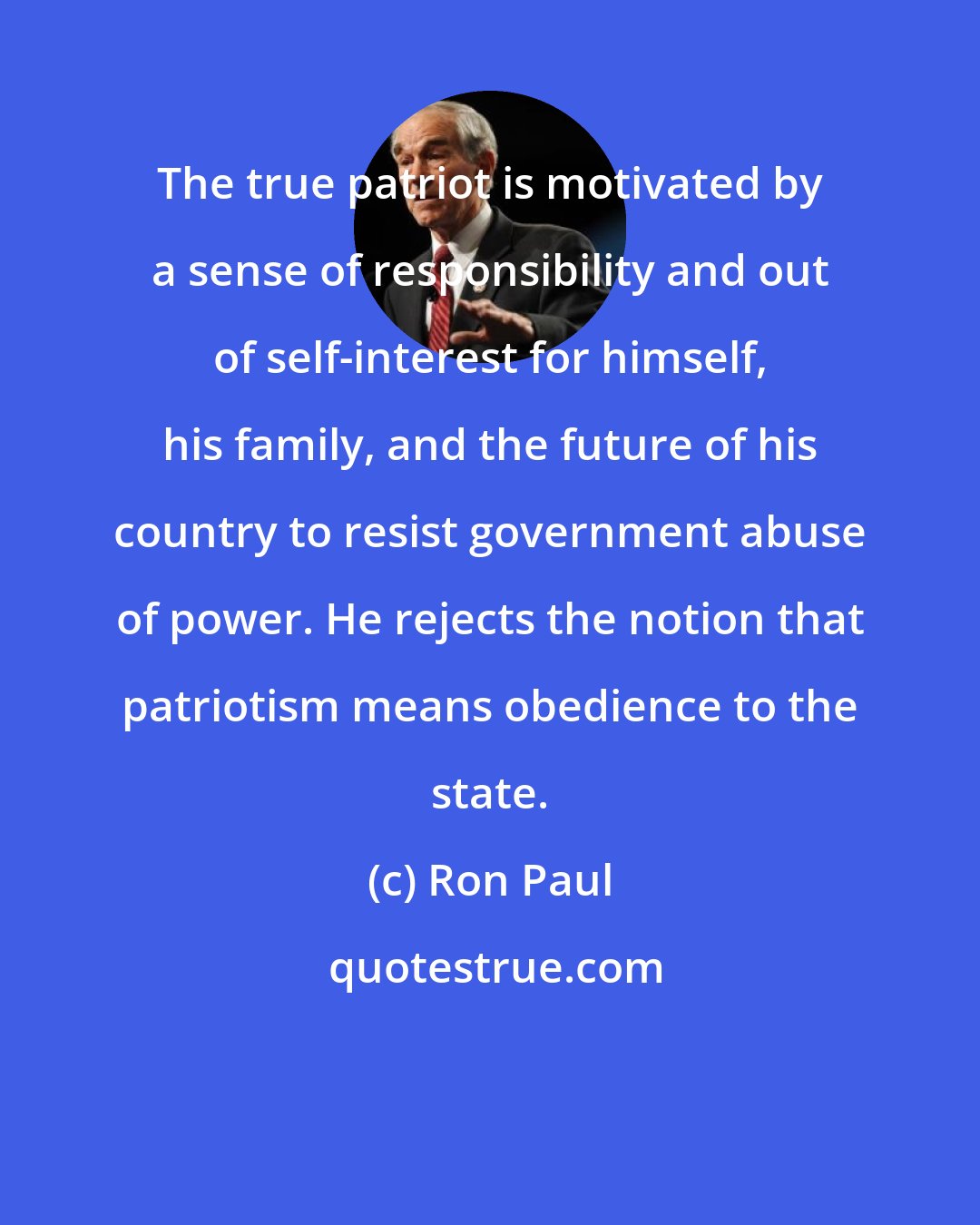 Ron Paul: The true patriot is motivated by a sense of responsibility and out of self-interest for himself, his family, and the future of his country to resist government abuse of power. He rejects the notion that patriotism means obedience to the state.