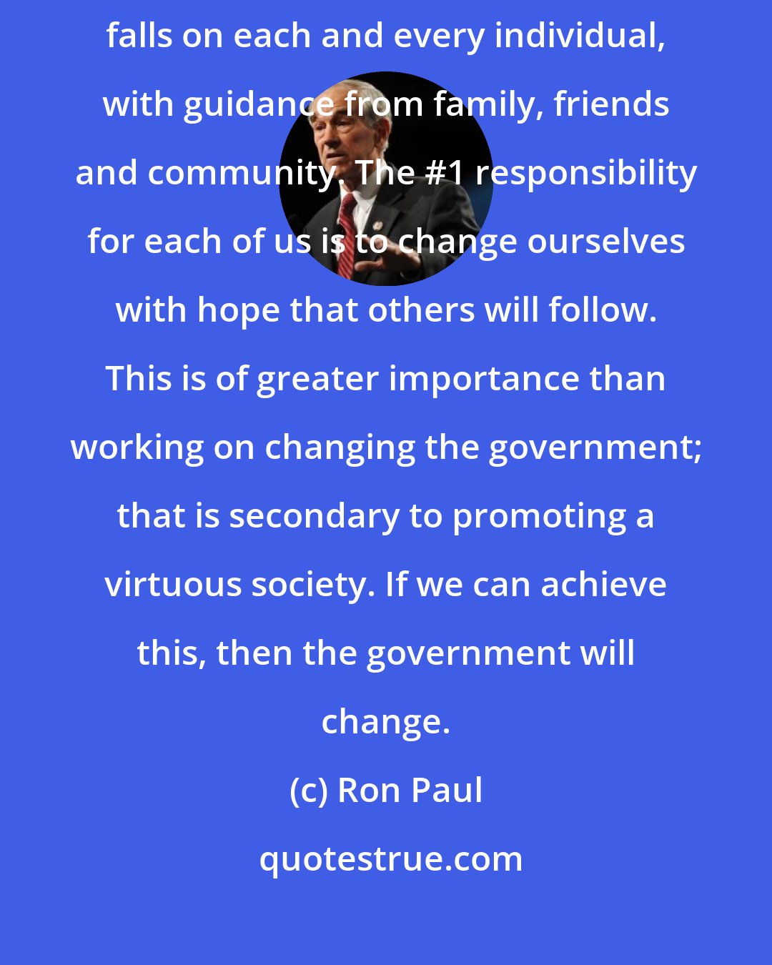 Ron Paul: The ultimate solution is not in the hands of the government. The solution falls on each and every individual, with guidance from family, friends and community. The #1 responsibility for each of us is to change ourselves with hope that others will follow. This is of greater importance than working on changing the government; that is secondary to promoting a virtuous society. If we can achieve this, then the government will change.