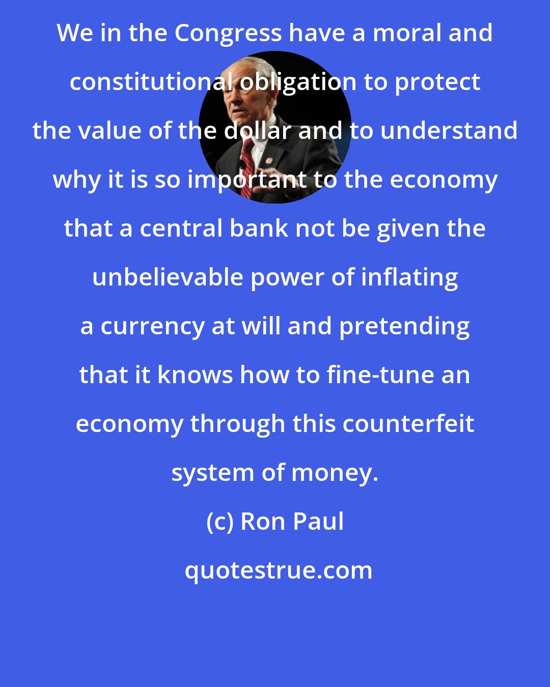 Ron Paul: We in the Congress have a moral and constitutional obligation to protect the value of the dollar and to understand why it is so important to the economy that a central bank not be given the unbelievable power of inflating a currency at will and pretending that it knows how to fine-tune an economy through this counterfeit system of money.