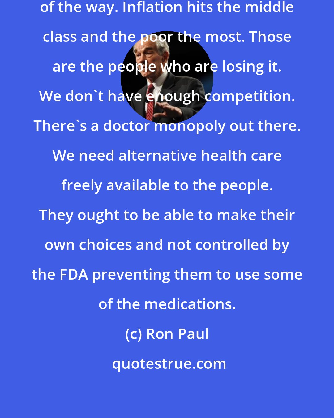 Ron Paul: We need to get the government out of the way. Inflation hits the middle class and the poor the most. Those are the people who are losing it. We don't have enough competition. There's a doctor monopoly out there. We need alternative health care freely available to the people. They ought to be able to make their own choices and not controlled by the FDA preventing them to use some of the medications.