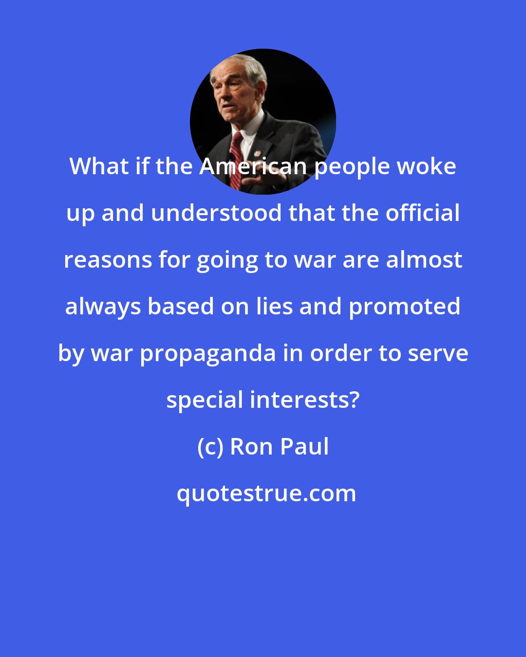 Ron Paul: What if the American people woke up and understood that the official reasons for going to war are almost always based on lies and promoted by war propaganda in order to serve special interests?