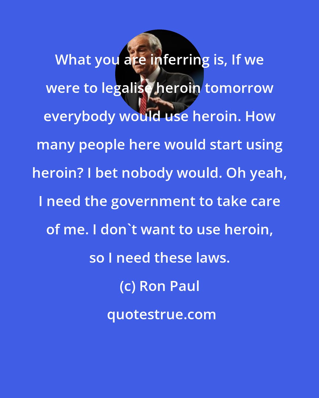 Ron Paul: What you are inferring is, If we were to legalise heroin tomorrow everybody would use heroin. How many people here would start using heroin? I bet nobody would. Oh yeah, I need the government to take care of me. I don't want to use heroin, so I need these laws.