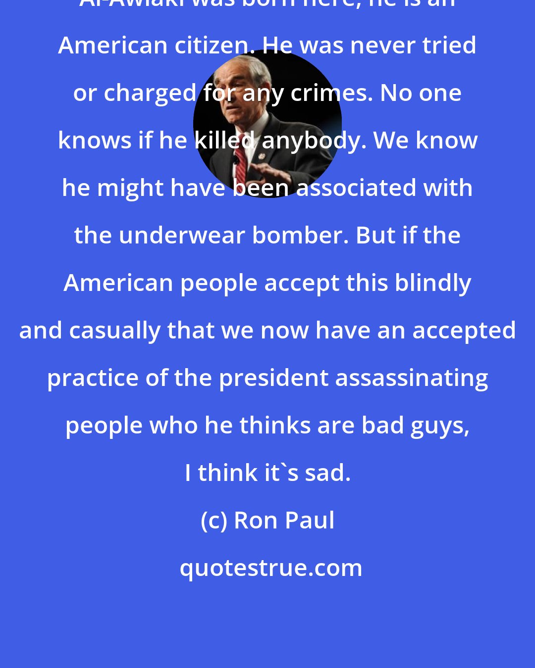 Ron Paul: Al-Awlaki was born here, he is an American citizen. He was never tried or charged for any crimes. No one knows if he killed anybody. We know he might have been associated with the underwear bomber. But if the American people accept this blindly and casually that we now have an accepted practice of the president assassinating people who he thinks are bad guys, I think it's sad.