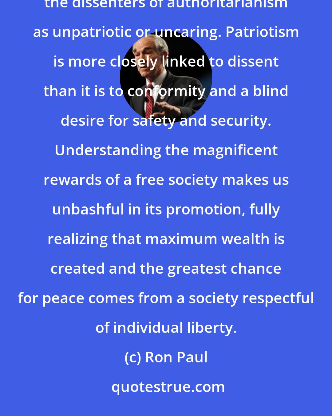 Ron Paul: But let it not be said that we did nothing. Let not those who love the power of the welfare/warfare state label the dissenters of authoritarianism as unpatriotic or uncaring. Patriotism is more closely linked to dissent than it is to conformity and a blind desire for safety and security. Understanding the magnificent rewards of a free society makes us unbashful in its promotion, fully realizing that maximum wealth is created and the greatest chance for peace comes from a society respectful of individual liberty.