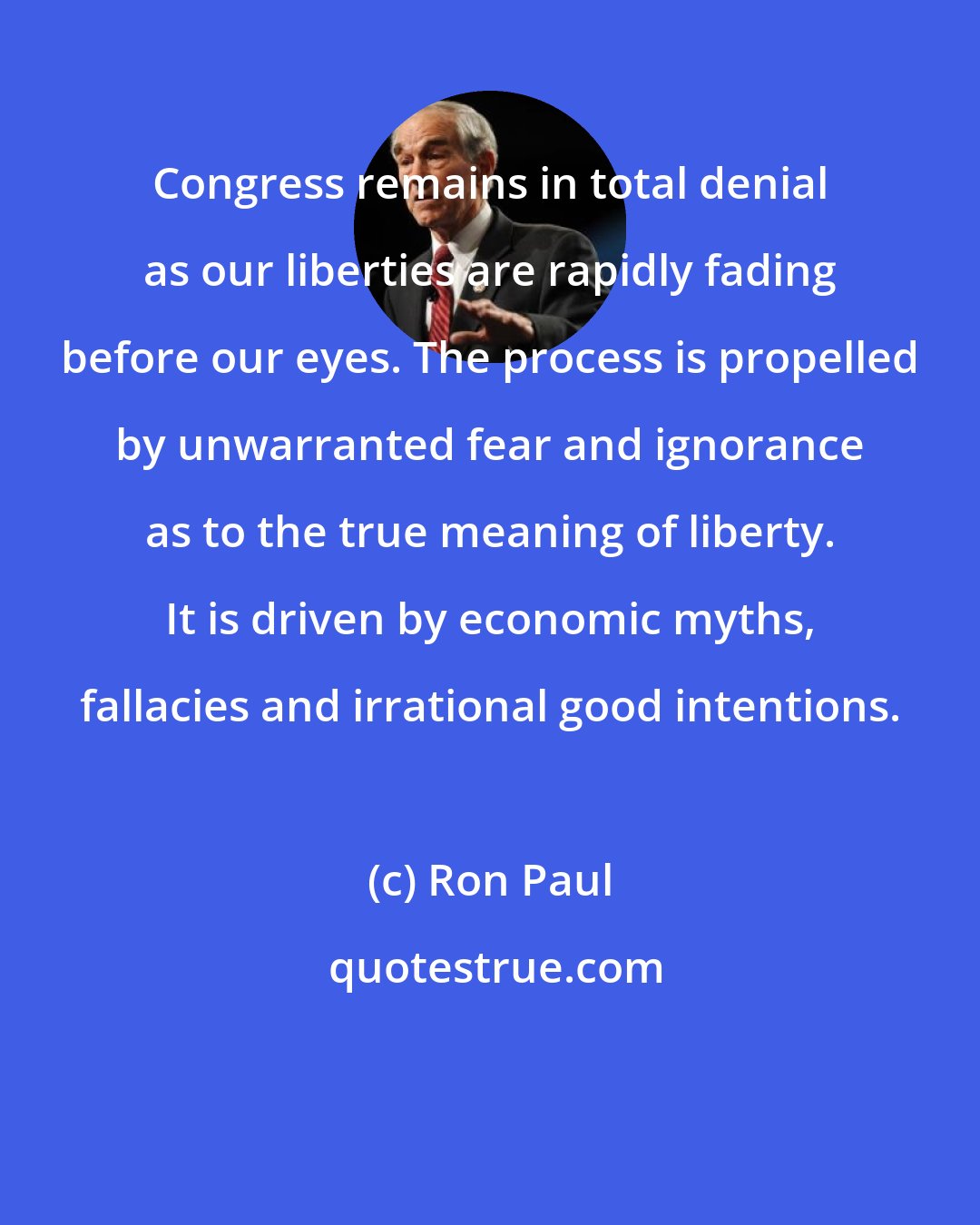 Ron Paul: Congress remains in total denial as our liberties are rapidly fading before our eyes. The process is propelled by unwarranted fear and ignorance as to the true meaning of liberty. It is driven by economic myths, fallacies and irrational good intentions.