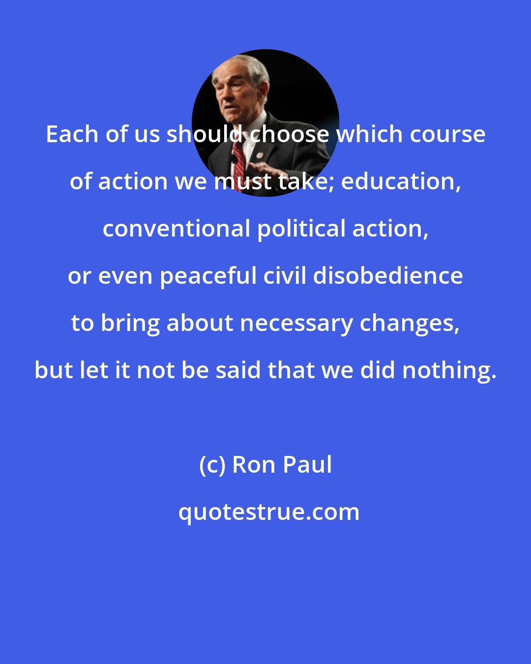 Ron Paul: Each of us should choose which course of action we must take; education, conventional political action, or even peaceful civil disobedience to bring about necessary changes, but let it not be said that we did nothing.