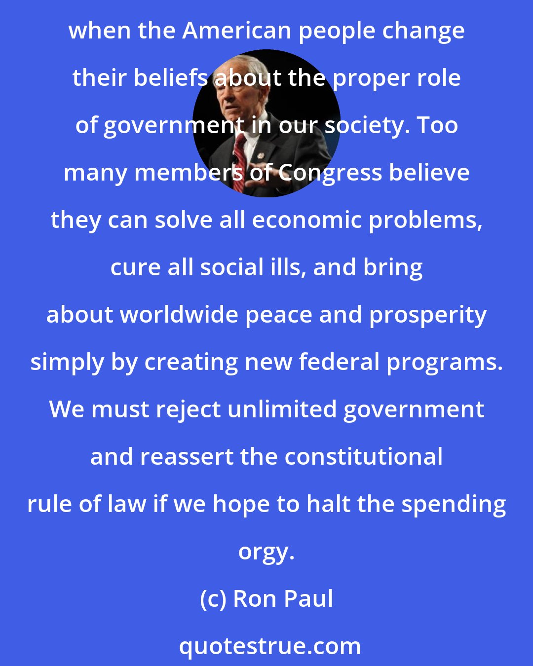 Ron Paul: Everybody complains about pork, but members of Congress keep spending because voters do not throw them out of office for doing so. The rotten system in Congress will change only when the American people change their beliefs about the proper role of government in our society. Too many members of Congress believe they can solve all economic problems, cure all social ills, and bring about worldwide peace and prosperity simply by creating new federal programs. We must reject unlimited government and reassert the constitutional rule of law if we hope to halt the spending orgy.