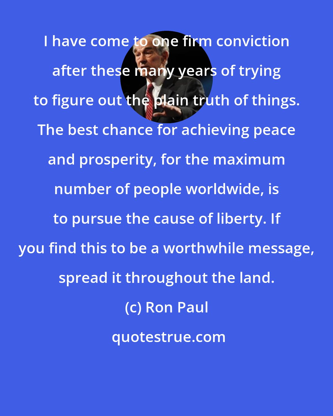 Ron Paul: I have come to one firm conviction after these many years of trying to figure out the plain truth of things. The best chance for achieving peace and prosperity, for the maximum number of people worldwide, is to pursue the cause of liberty. If you find this to be a worthwhile message, spread it throughout the land.