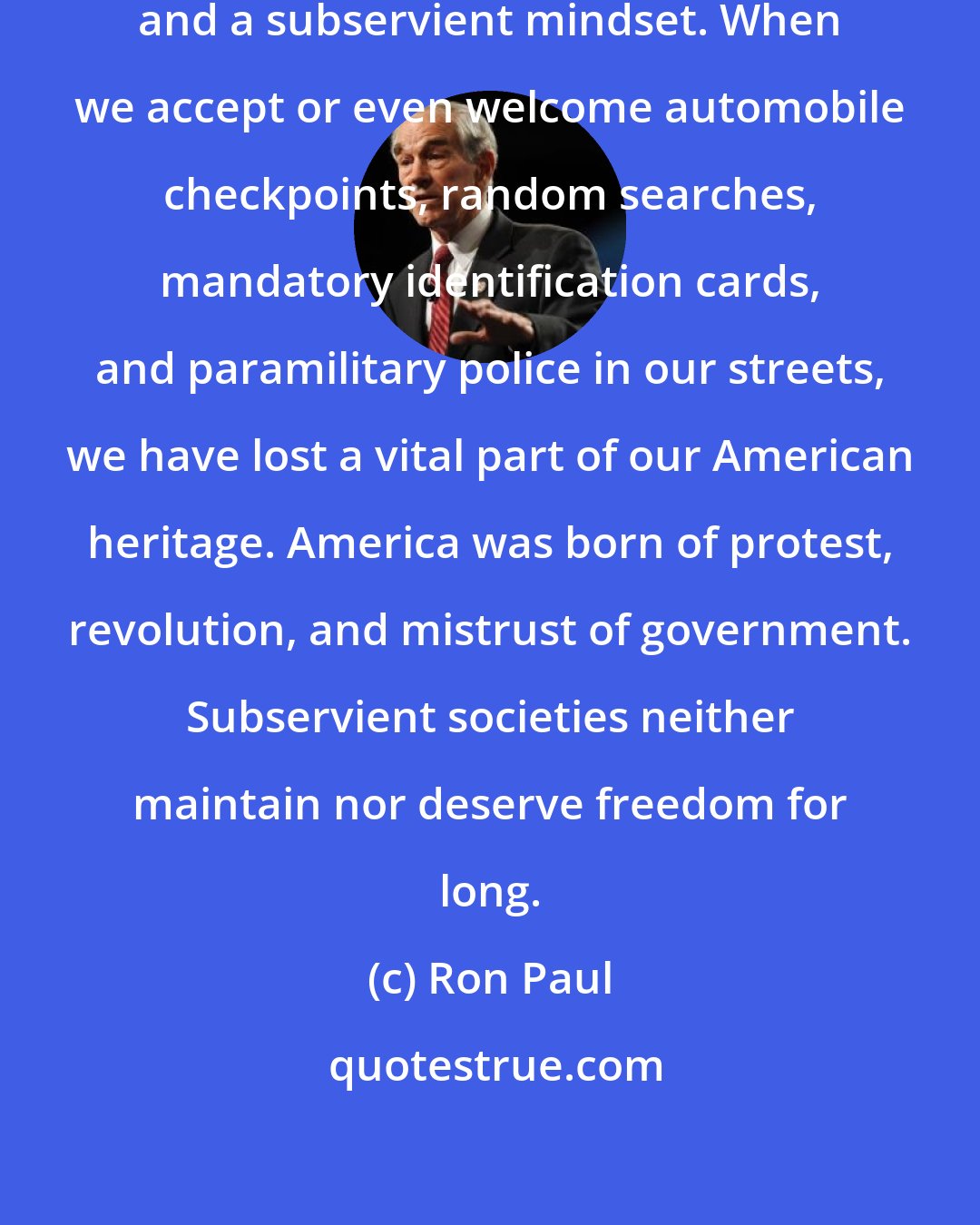 Ron Paul: Liberty is lost through complacency and a subservient mindset. When we accept or even welcome automobile checkpoints, random searches, mandatory identification cards, and paramilitary police in our streets, we have lost a vital part of our American heritage. America was born of protest, revolution, and mistrust of government. Subservient societies neither maintain nor deserve freedom for long.