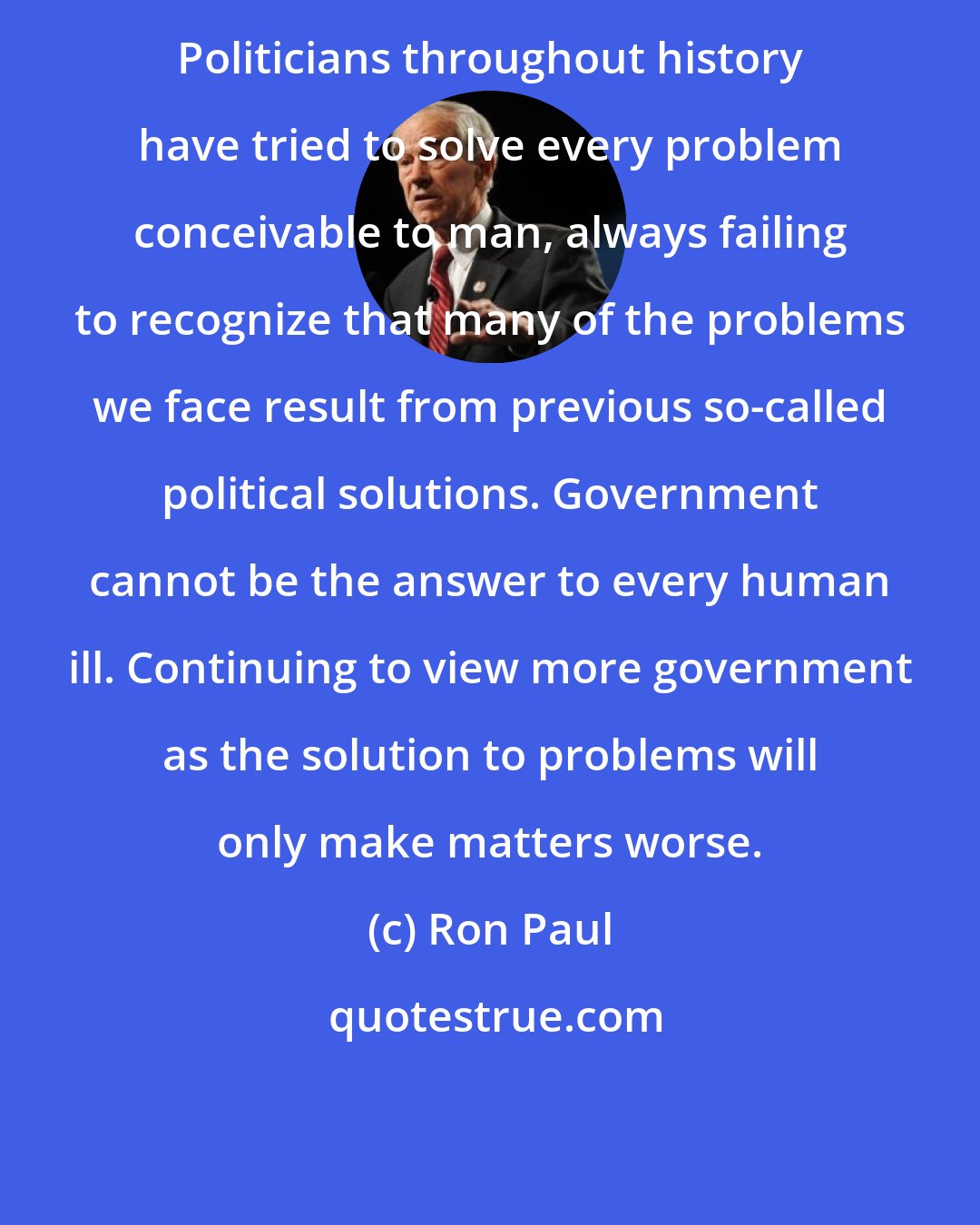 Ron Paul: Politicians throughout history have tried to solve every problem conceivable to man, always failing to recognize that many of the problems we face result from previous so-called political solutions. Government cannot be the answer to every human ill. Continuing to view more government as the solution to problems will only make matters worse.