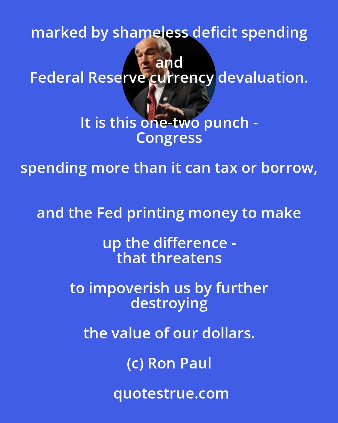 Ron Paul: The greatest threat facing America today 
 is the disastrous fiscal policies of our own government, 
 marked by shameless deficit spending and 
 Federal Reserve currency devaluation. 
 It is this one-two punch - 
 Congress spending more than it can tax or borrow, 
 and the Fed printing money to make up the difference - 
 that threatens to impoverish us by further 
 destroying the value of our dollars.