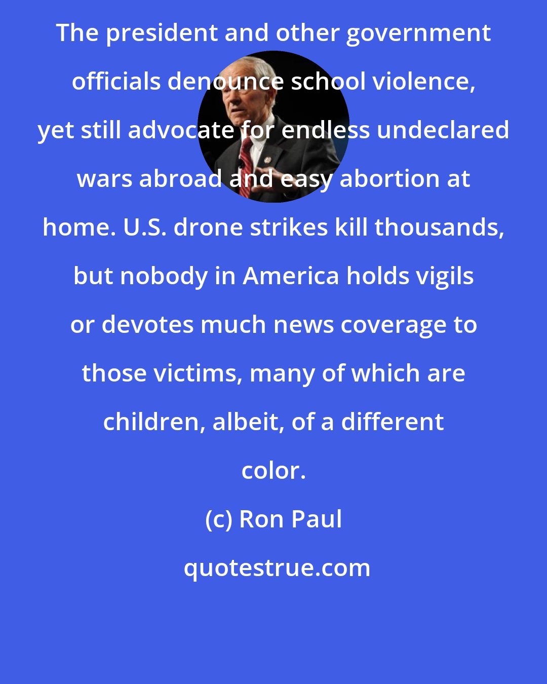 Ron Paul: The president and other government officials denounce school violence, yet still advocate for endless undeclared wars abroad and easy abortion at home. U.S. drone strikes kill thousands, but nobody in America holds vigils or devotes much news coverage to those victims, many of which are children, albeit, of a different color.