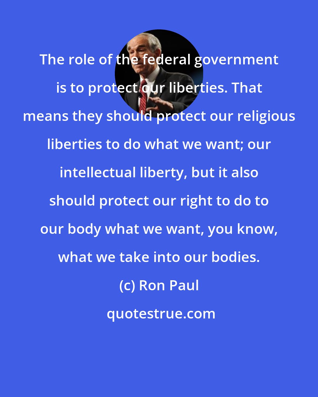 Ron Paul: The role of the federal government is to protect our liberties. That means they should protect our religious liberties to do what we want; our intellectual liberty, but it also should protect our right to do to our body what we want, you know, what we take into our bodies.