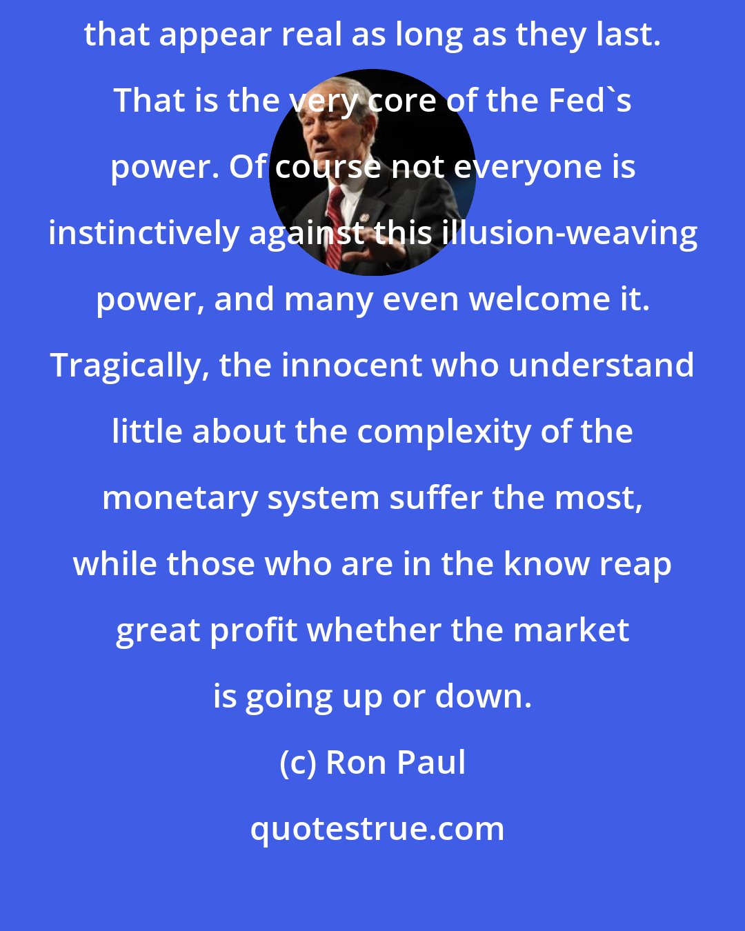 Ron Paul: We are talking about an awesome power. It is the power to weave illusions that appear real as long as they last. That is the very core of the Fed's power. Of course not everyone is instinctively against this illusion-weaving power, and many even welcome it. Tragically, the innocent who understand little about the complexity of the monetary system suffer the most, while those who are in the know reap great profit whether the market is going up or down.