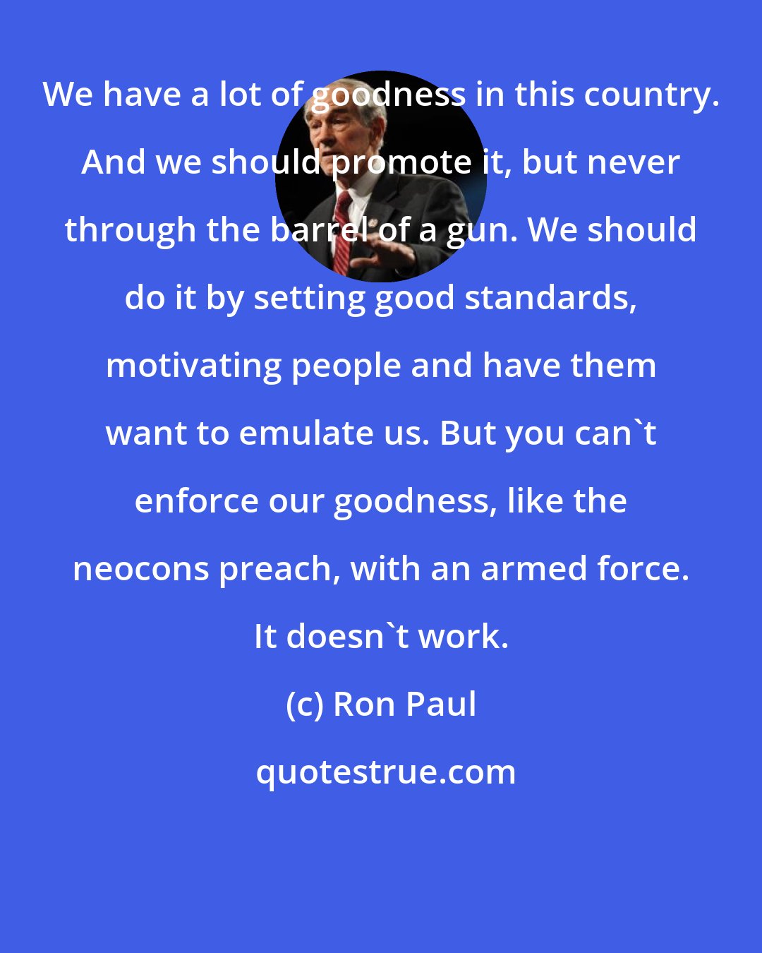 Ron Paul: We have a lot of goodness in this country. And we should promote it, but never through the barrel of a gun. We should do it by setting good standards, motivating people and have them want to emulate us. But you can't enforce our goodness, like the neocons preach, with an armed force. It doesn't work.