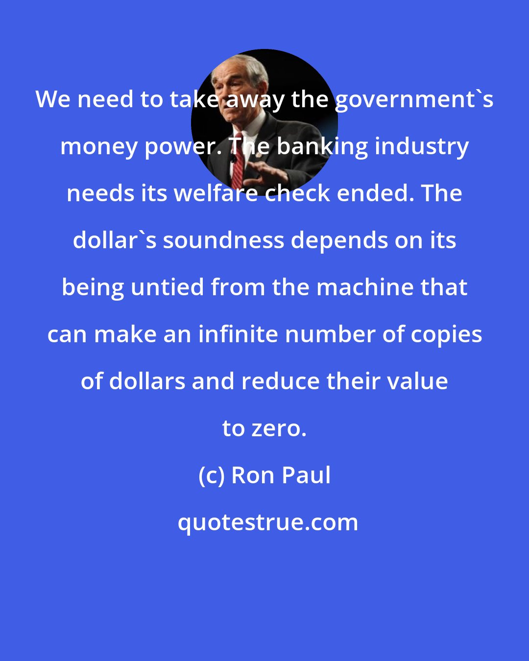 Ron Paul: We need to take away the government's money power. The banking industry needs its welfare check ended. The dollar's soundness depends on its being untied from the machine that can make an infinite number of copies of dollars and reduce their value to zero.