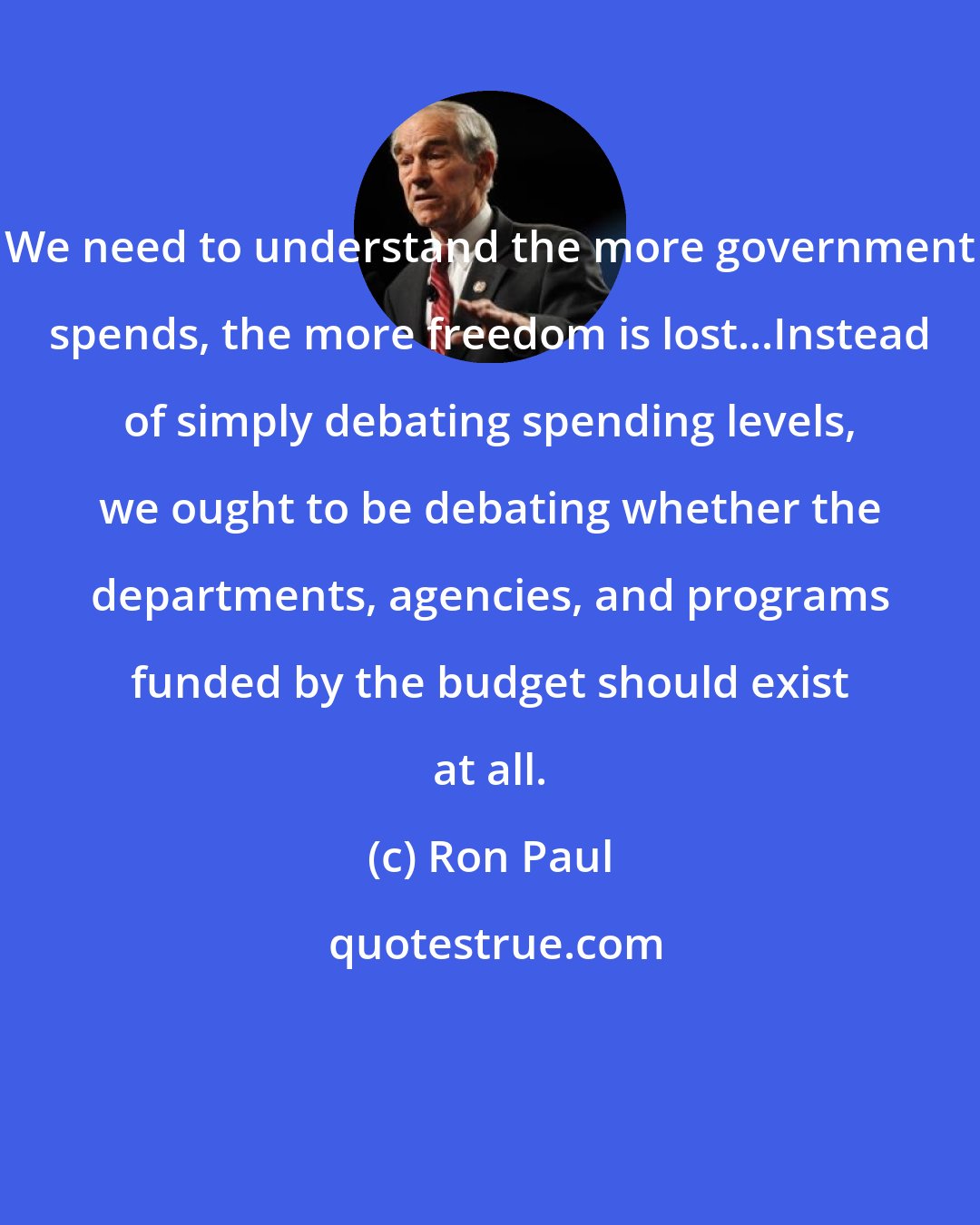 Ron Paul: We need to understand the more government spends, the more freedom is lost...Instead of simply debating spending levels, we ought to be debating whether the departments, agencies, and programs funded by the budget should exist at all.