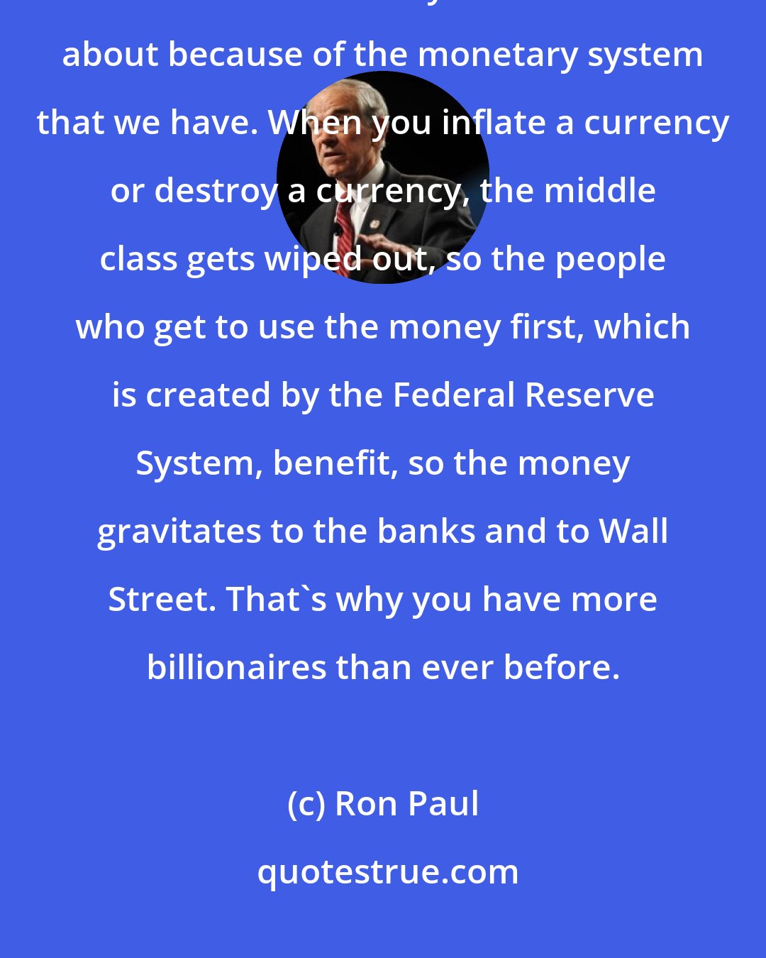 Ron Paul: What's happening is there's transfer of wealth from the poor and the middle class to the wealthy. This comes about because of the monetary system that we have. When you inflate a currency or destroy a currency, the middle class gets wiped out, so the people who get to use the money first, which is created by the Federal Reserve System, benefit, so the money gravitates to the banks and to Wall Street. That's why you have more billionaires than ever before.