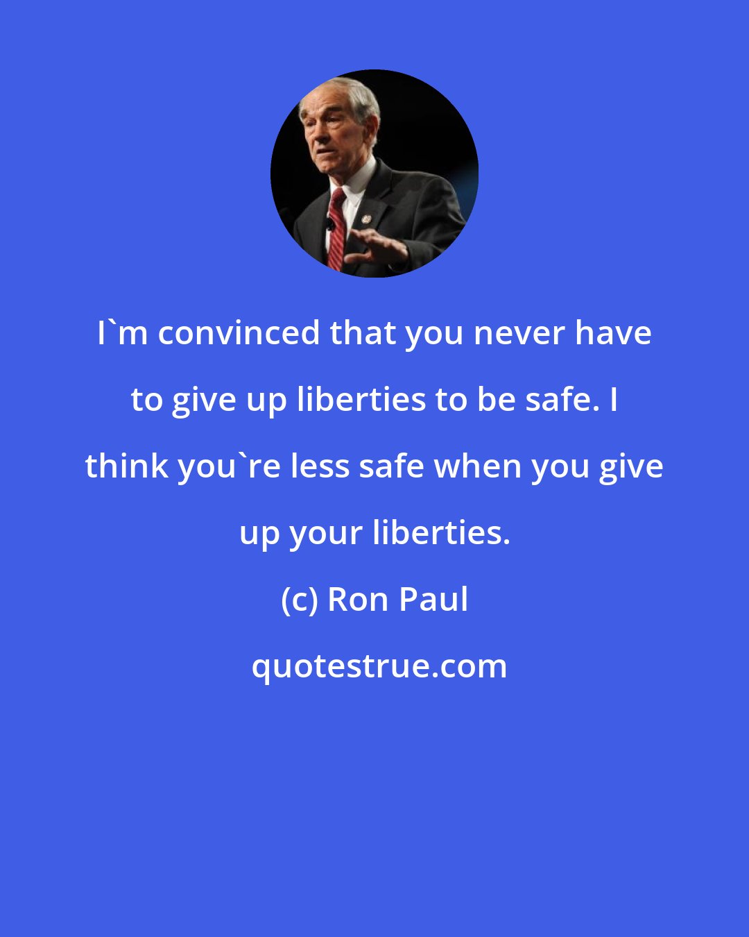 Ron Paul: I'm convinced that you never have to give up liberties to be safe. I think you're less safe when you give up your liberties.