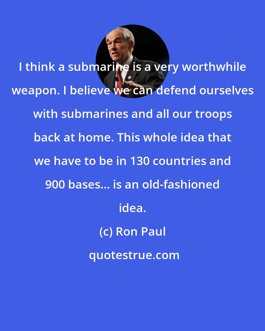 Ron Paul: I think a submarine is a very worthwhile weapon. I believe we can defend ourselves with submarines and all our troops back at home. This whole idea that we have to be in 130 countries and 900 bases... is an old-fashioned idea.