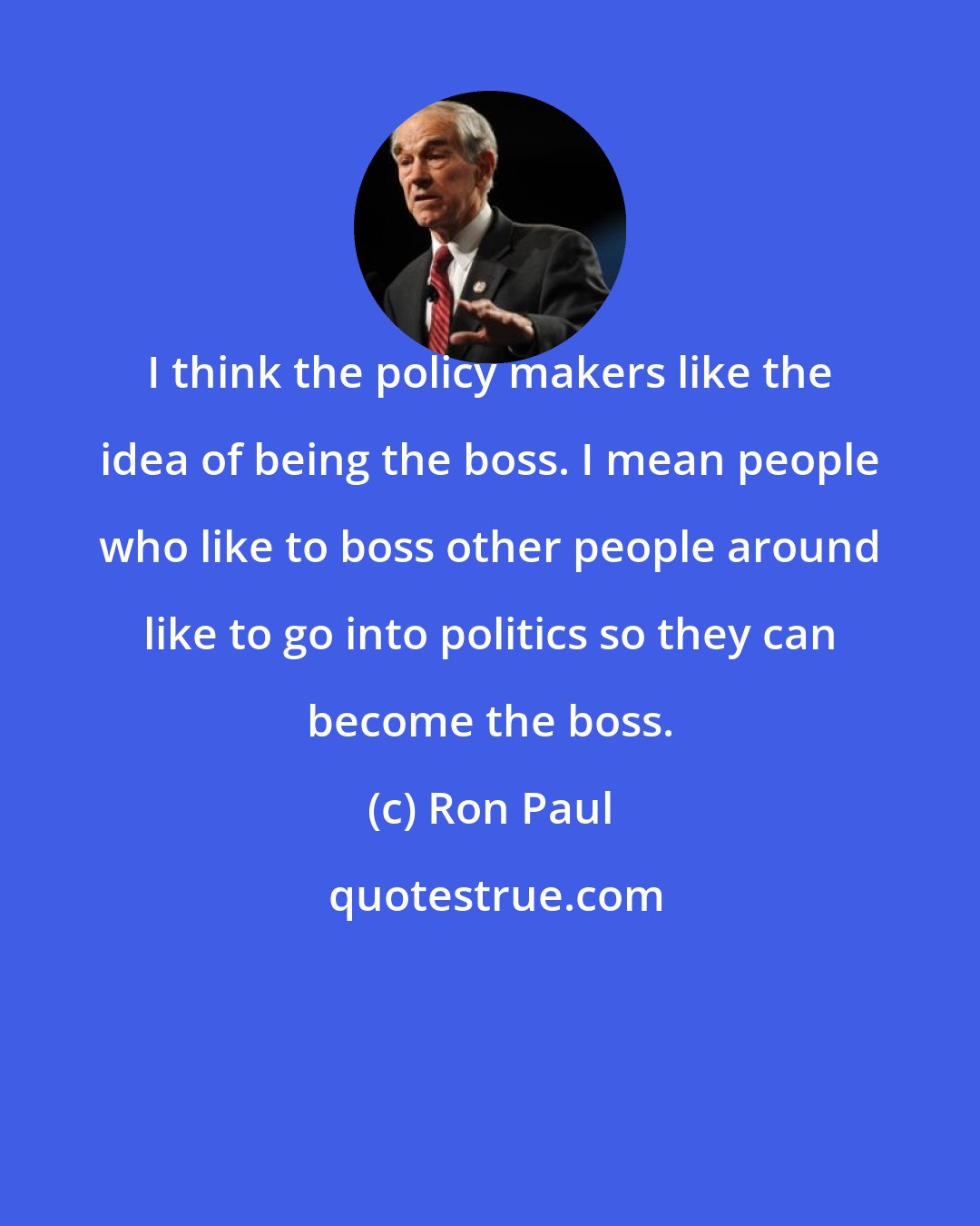 Ron Paul: I think the policy makers like the idea of being the boss. I mean people who like to boss other people around like to go into politics so they can become the boss.