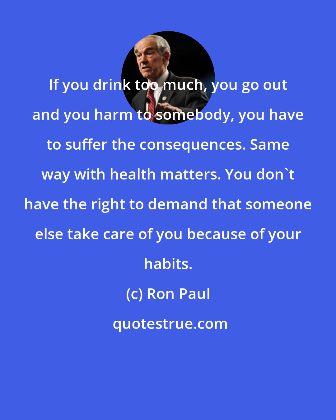 Ron Paul: If you drink too much, you go out and you harm to somebody, you have to suffer the consequences. Same way with health matters. You don't have the right to demand that someone else take care of you because of your habits.