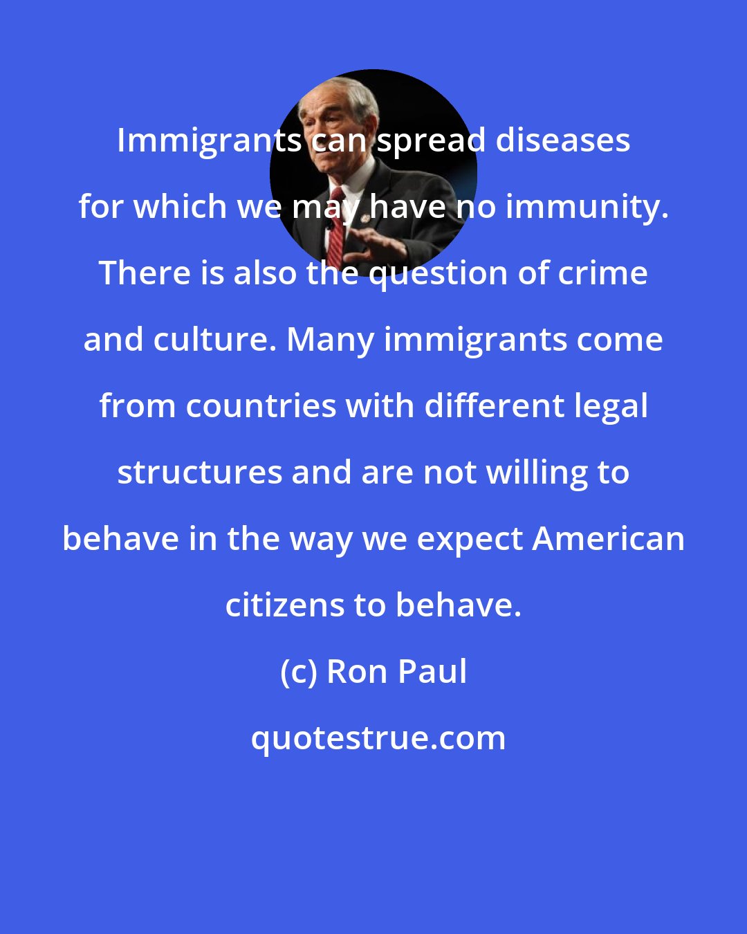 Ron Paul: Immigrants can spread diseases for which we may have no immunity. There is also the question of crime and culture. Many immigrants come from countries with different legal structures and are not willing to behave in the way we expect American citizens to behave.