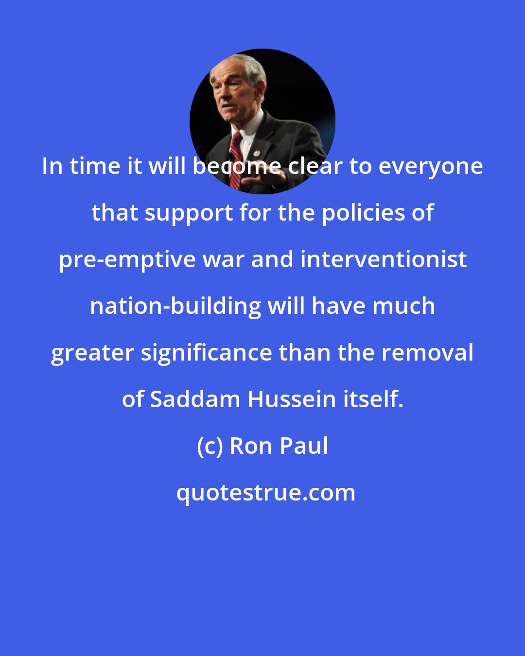 Ron Paul: In time it will become clear to everyone that support for the policies of pre-emptive war and interventionist nation-building will have much greater significance than the removal of Saddam Hussein itself.