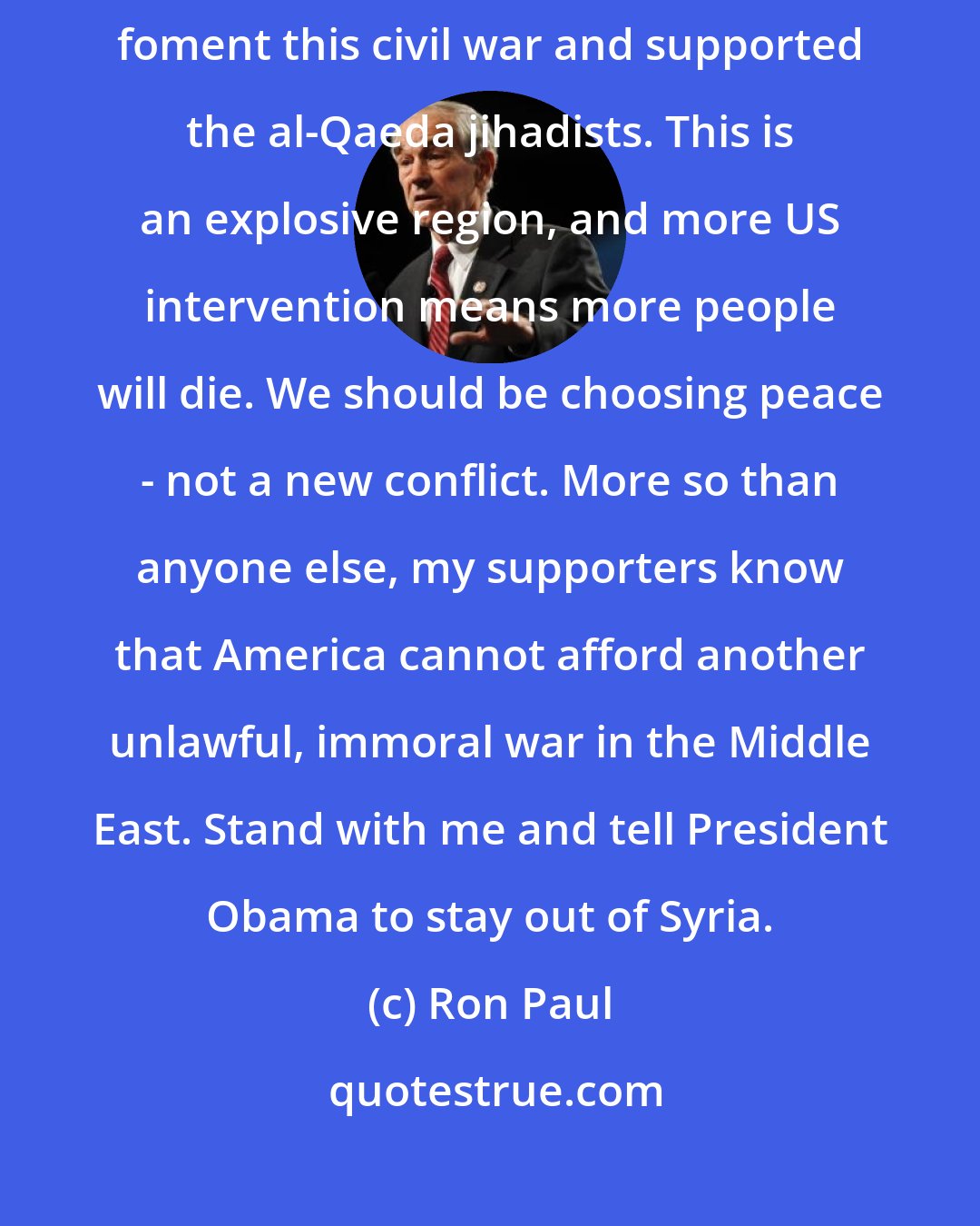 Ron Paul: Intervention in Syria is not an option. President Obama has already helped foment this civil war and supported the al-Qaeda jihadists. This is an explosive region, and more US intervention means more people will die. We should be choosing peace - not a new conflict. More so than anyone else, my supporters know that America cannot afford another unlawful, immoral war in the Middle East. Stand with me and tell President Obama to stay out of Syria.