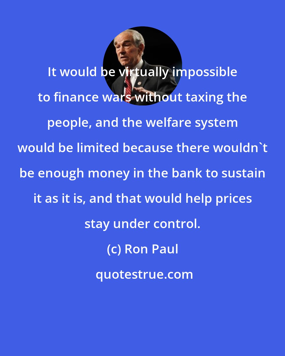 Ron Paul: It would be virtually impossible to finance wars without taxing the people, and the welfare system would be limited because there wouldn't be enough money in the bank to sustain it as it is, and that would help prices stay under control.