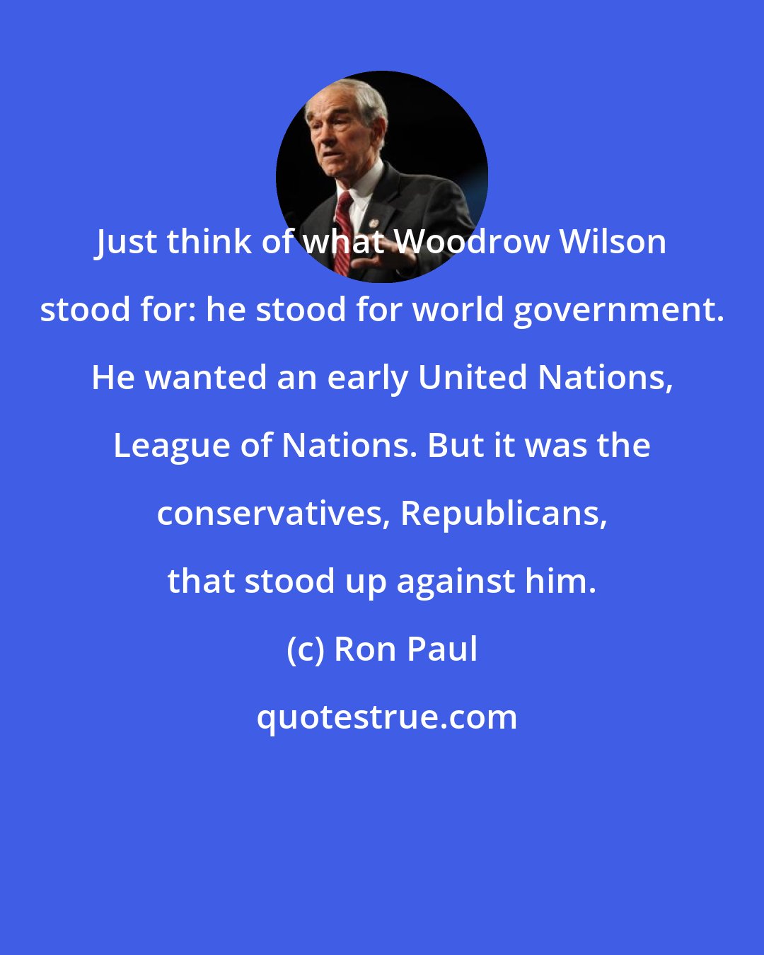 Ron Paul: Just think of what Woodrow Wilson stood for: he stood for world government. He wanted an early United Nations, League of Nations. But it was the conservatives, Republicans, that stood up against him.