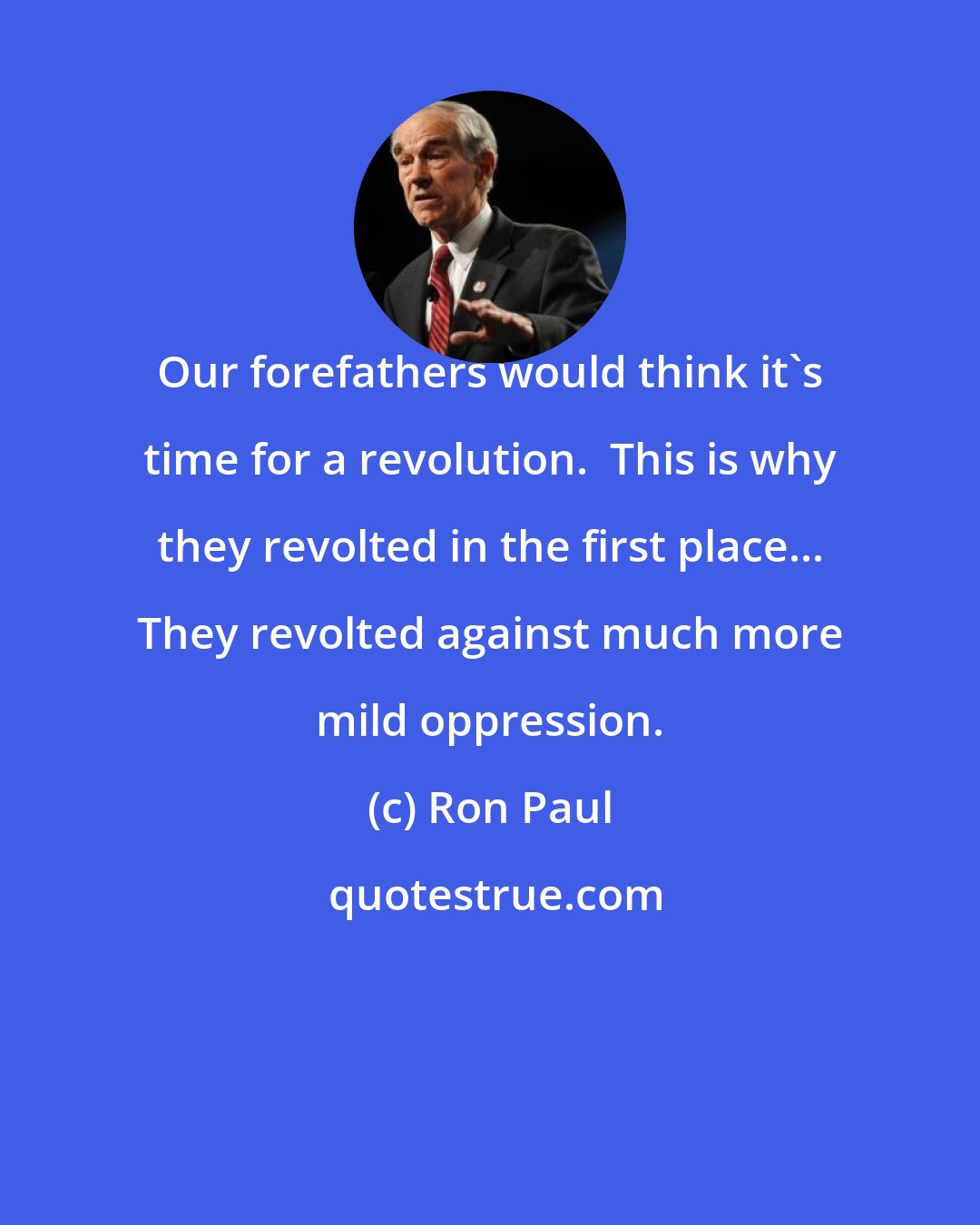 Ron Paul: Our forefathers would think it's time for a revolution.  This is why they revolted in the first place... They revolted against much more mild oppression.