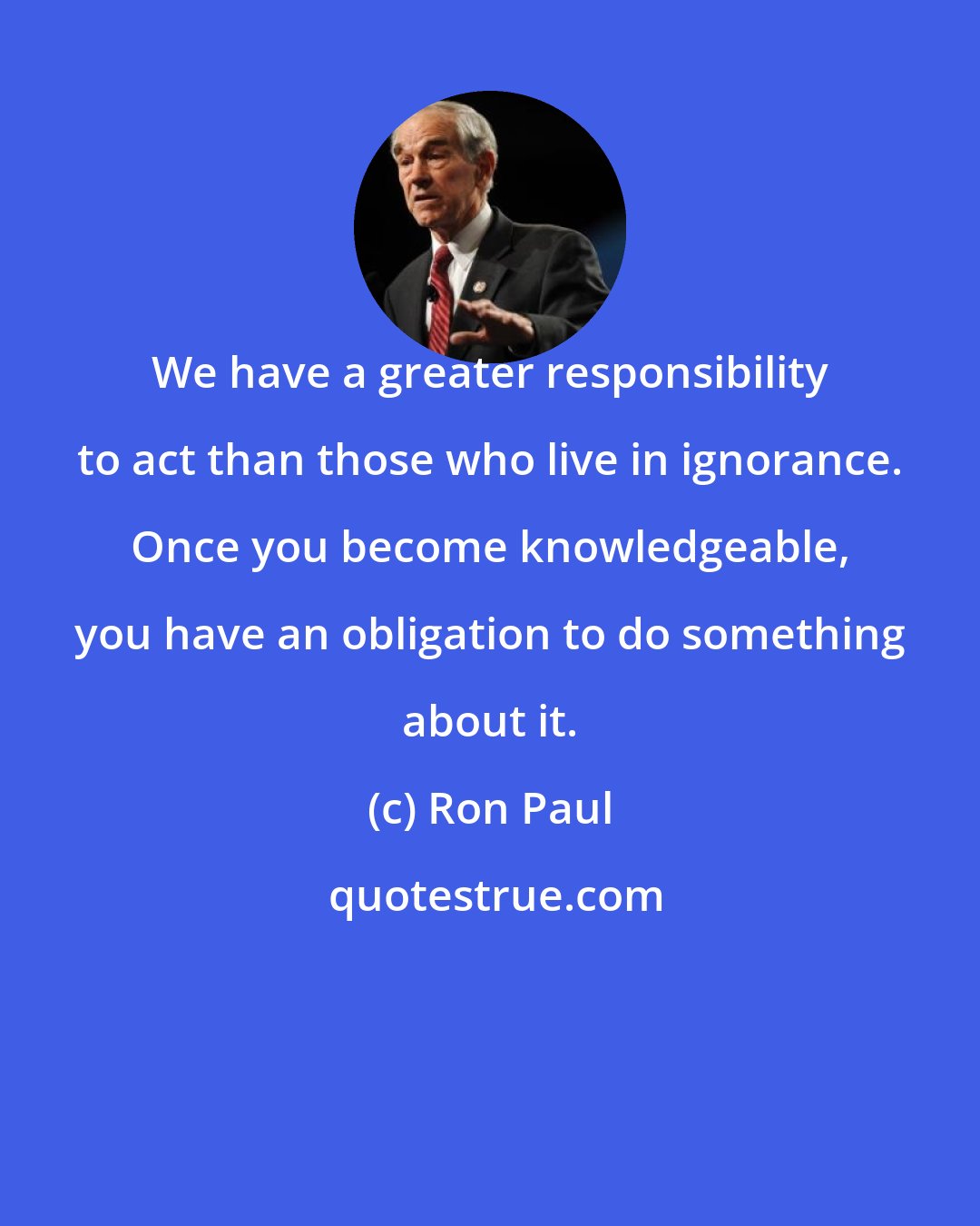 Ron Paul: We have a greater responsibility to act than those who live in ignorance. Once you become knowledgeable, you have an obligation to do something about it.