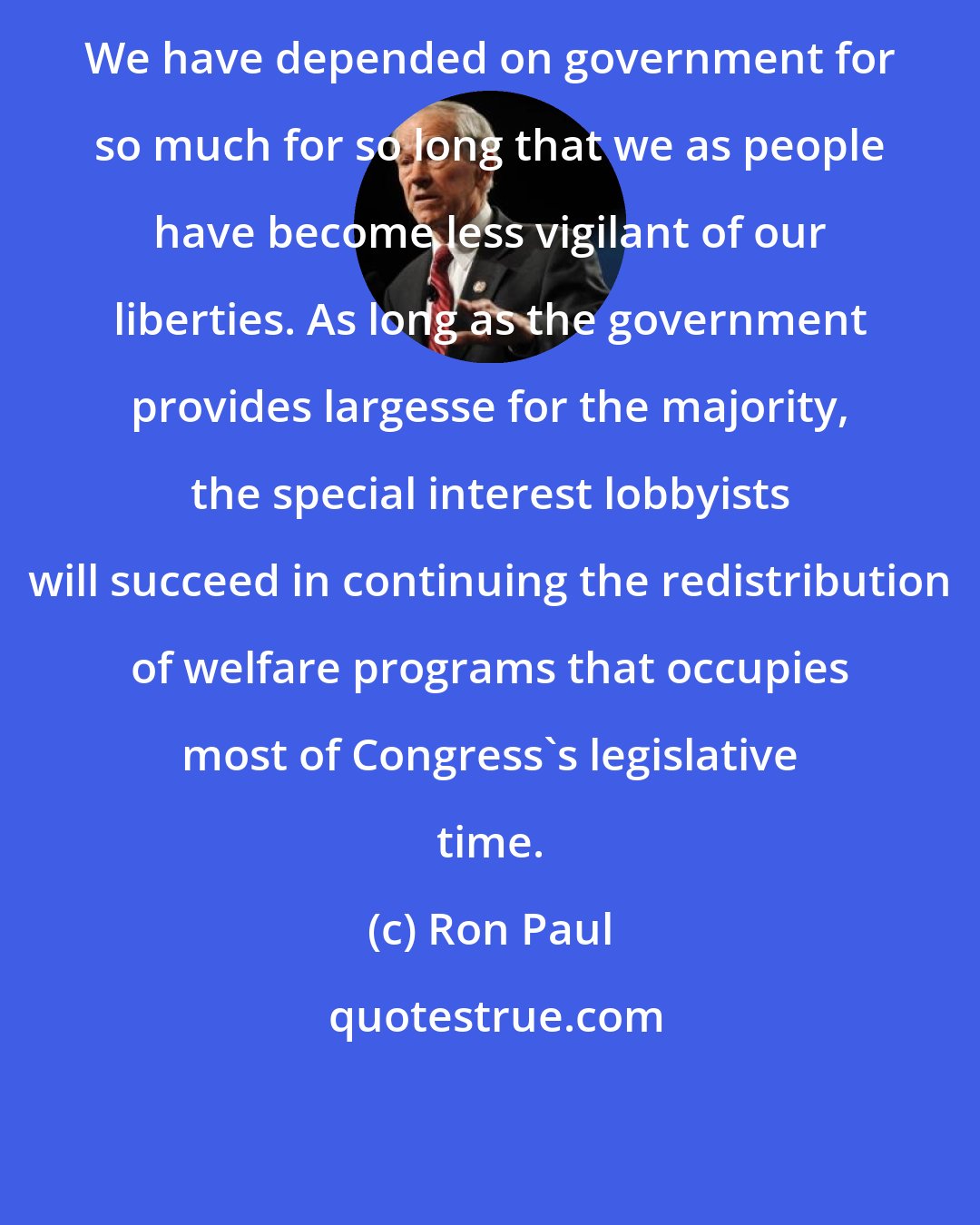 Ron Paul: We have depended on government for so much for so long that we as people have become less vigilant of our liberties. As long as the government provides largesse for the majority, the special interest lobbyists will succeed in continuing the redistribution of welfare programs that occupies most of Congress's legislative time.