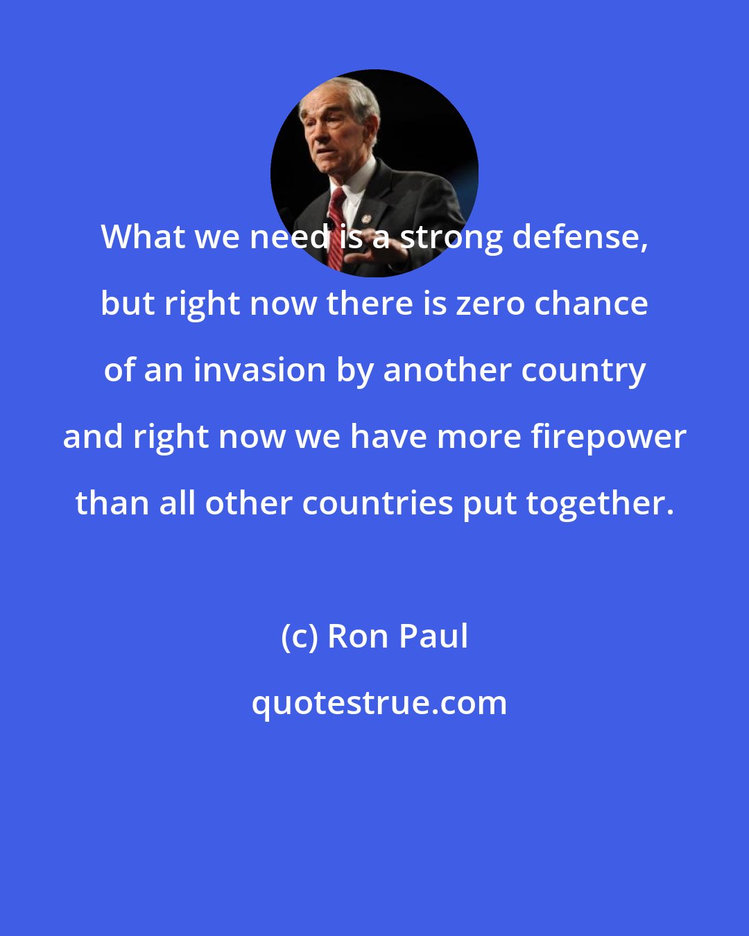 Ron Paul: What we need is a strong defense, but right now there is zero chance of an invasion by another country and right now we have more firepower than all other countries put together.