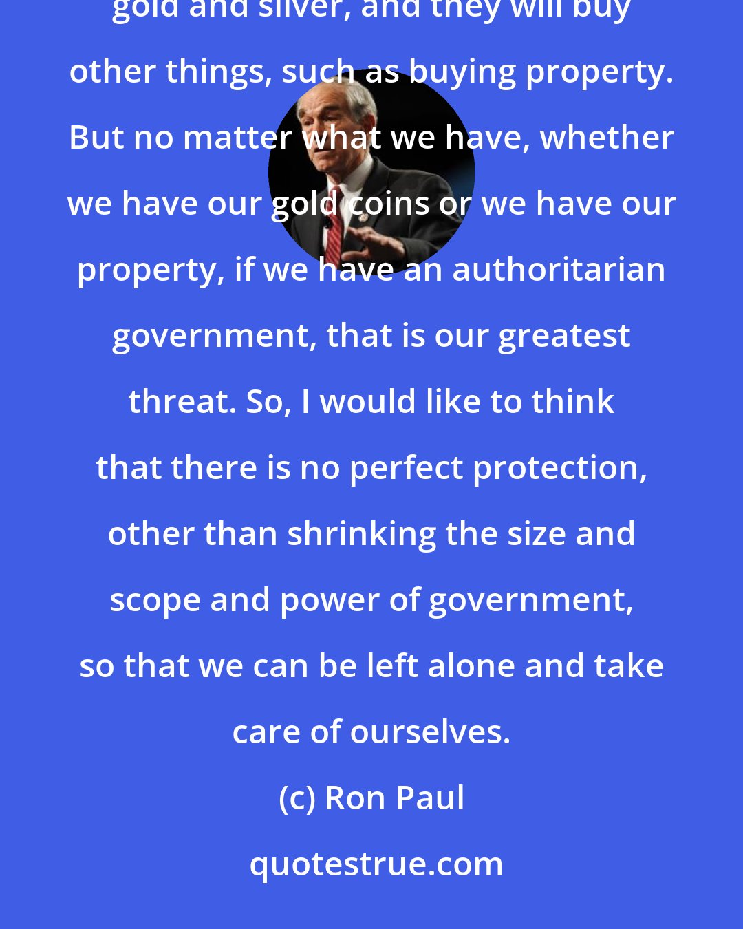 Ron Paul: When people become frightened, they look for things of real value. They will go to monetary metals, gold and silver, and they will buy other things, such as buying property. But no matter what we have, whether we have our gold coins or we have our property, if we have an authoritarian government, that is our greatest threat. So, I would like to think that there is no perfect protection, other than shrinking the size and scope and power of government, so that we can be left alone and take care of ourselves.