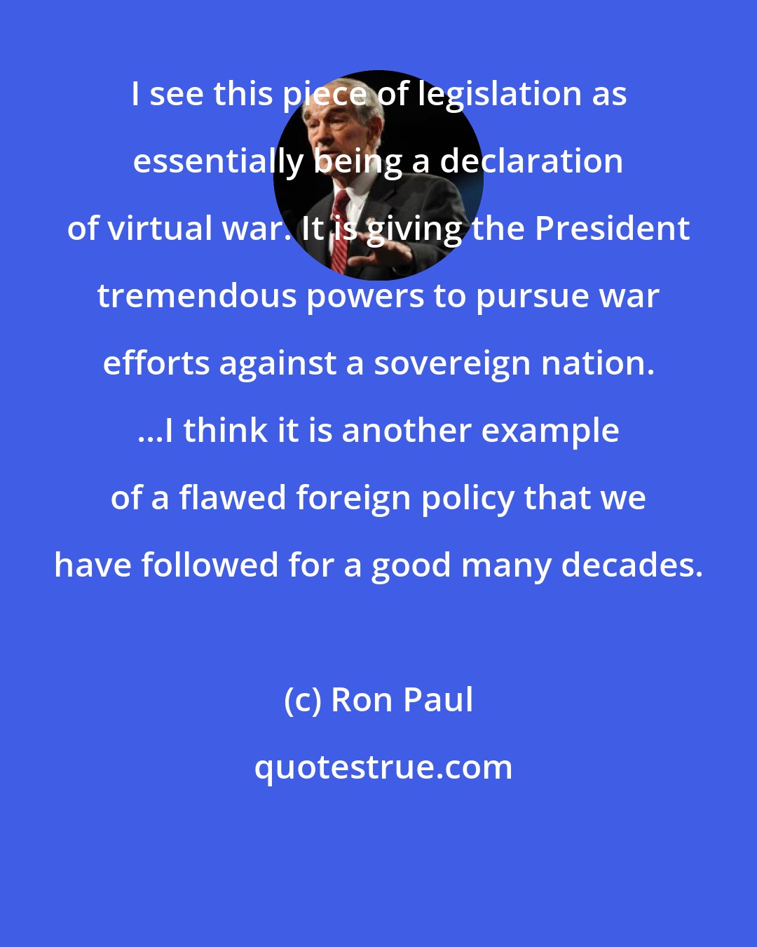 Ron Paul: I see this piece of legislation as essentially being a declaration of virtual war. It is giving the President tremendous powers to pursue war efforts against a sovereign nation. ...I think it is another example of a flawed foreign policy that we have followed for a good many decades.