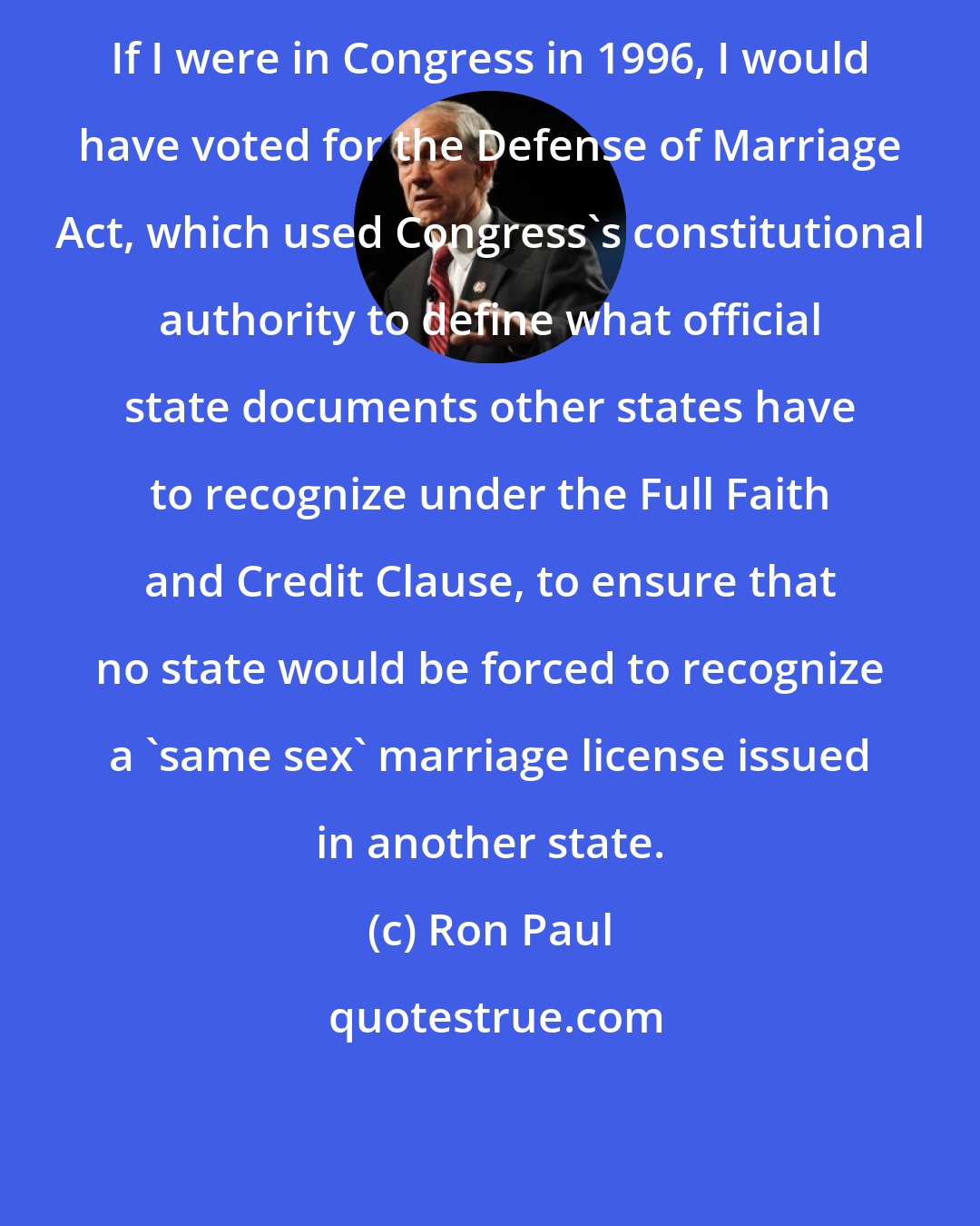 Ron Paul: If I were in Congress in 1996, I would have voted for the Defense of Marriage Act, which used Congress's constitutional authority to define what official state documents other states have to recognize under the Full Faith and Credit Clause, to ensure that no state would be forced to recognize a 'same sex' marriage license issued in another state.