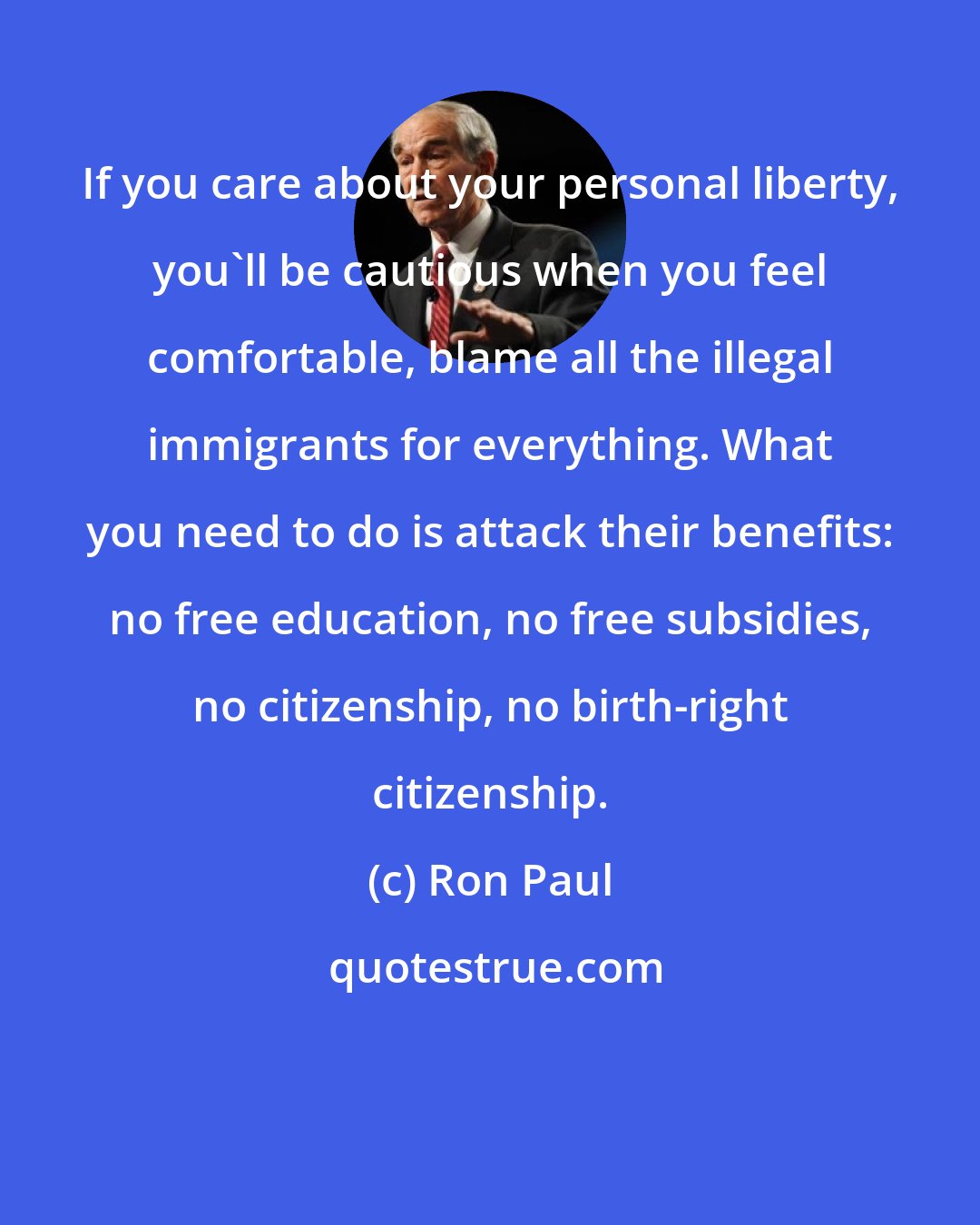 Ron Paul: If you care about your personal liberty, you'll be cautious when you feel comfortable, blame all the illegal immigrants for everything. What you need to do is attack their benefits: no free education, no free subsidies, no citizenship, no birth-right citizenship.