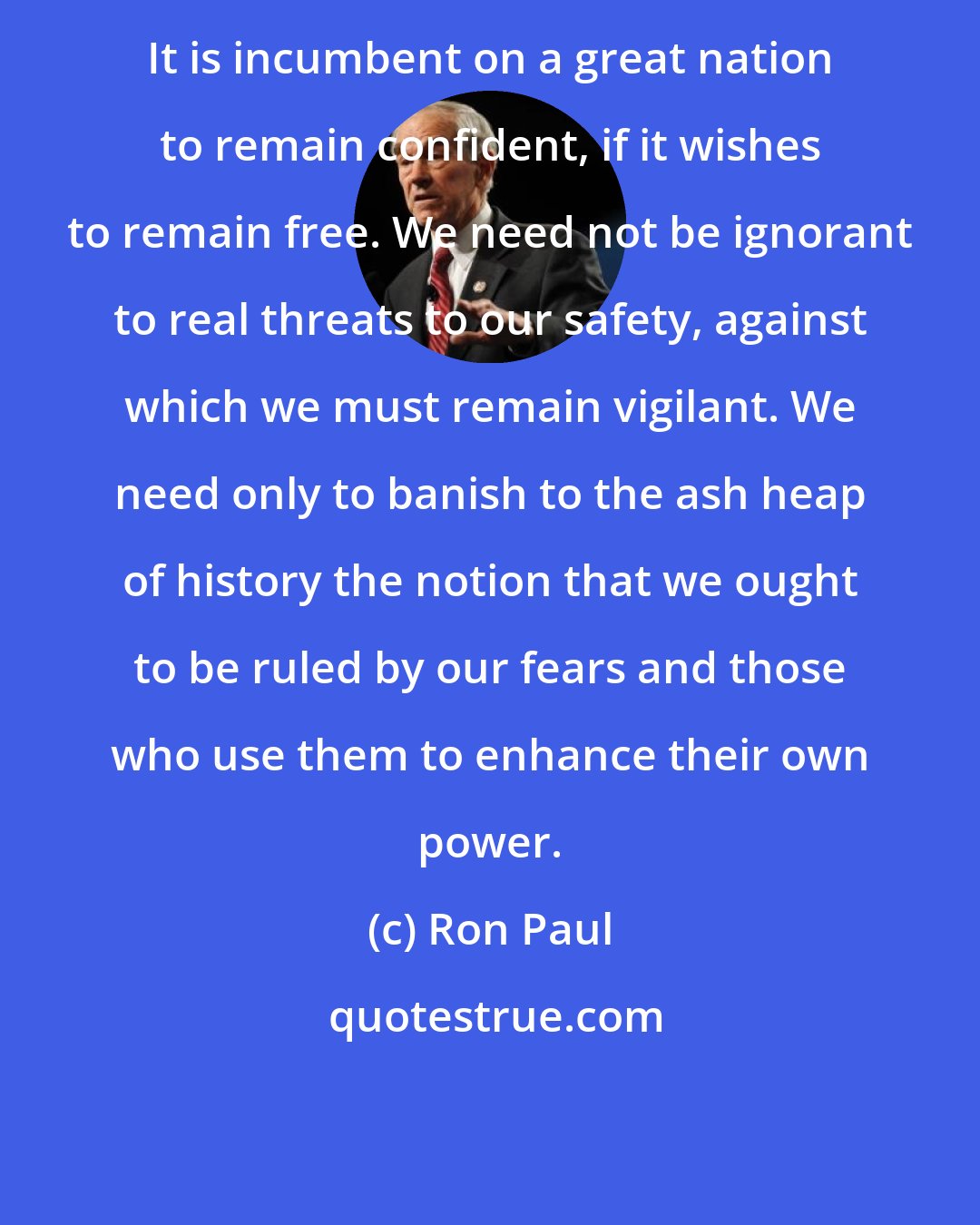 Ron Paul: It is incumbent on a great nation to remain confident, if it wishes to remain free. We need not be ignorant to real threats to our safety, against which we must remain vigilant. We need only to banish to the ash heap of history the notion that we ought to be ruled by our fears and those who use them to enhance their own power.