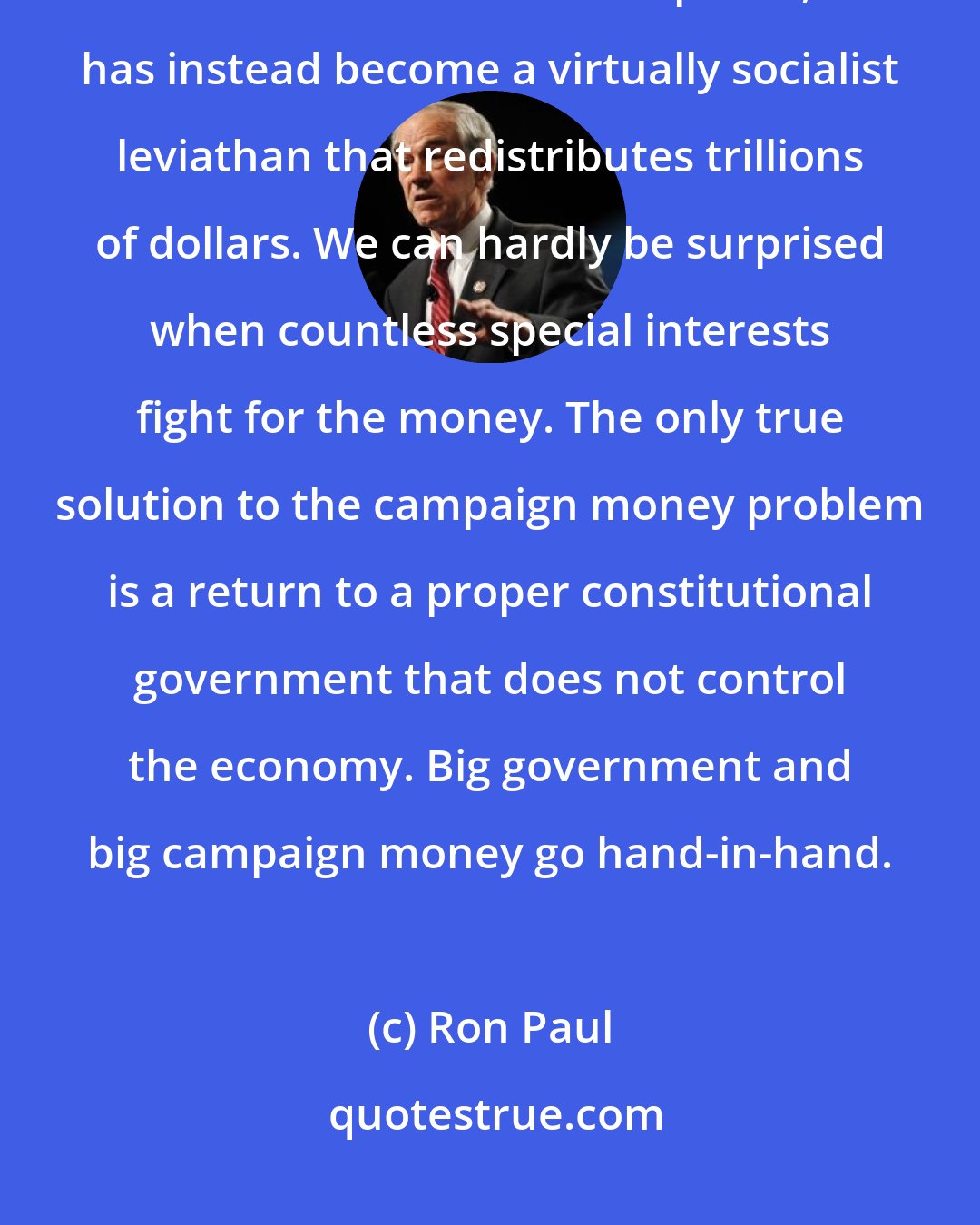 Ron Paul: Our federal government, which was intended to operate as a very limited constitutional republic, has instead become a virtually socialist leviathan that redistributes trillions of dollars. We can hardly be surprised when countless special interests fight for the money. The only true solution to the campaign money problem is a return to a proper constitutional government that does not control the economy. Big government and big campaign money go hand-in-hand.