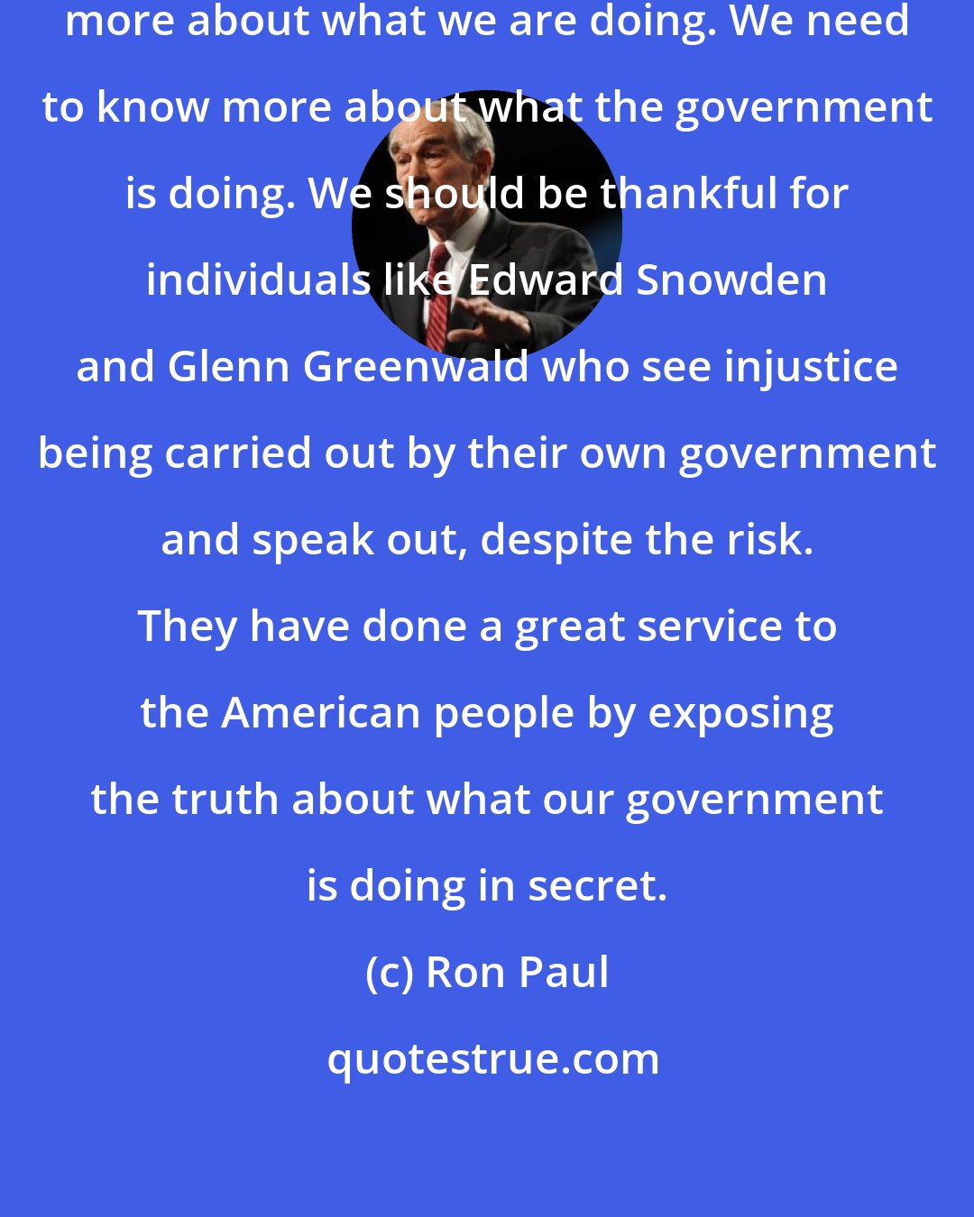 Ron Paul: The government does not need to know more about what we are doing. We need to know more about what the government is doing. We should be thankful for individuals like Edward Snowden and Glenn Greenwald who see injustice being carried out by their own government and speak out, despite the risk. They have done a great service to the American people by exposing the truth about what our government is doing in secret.