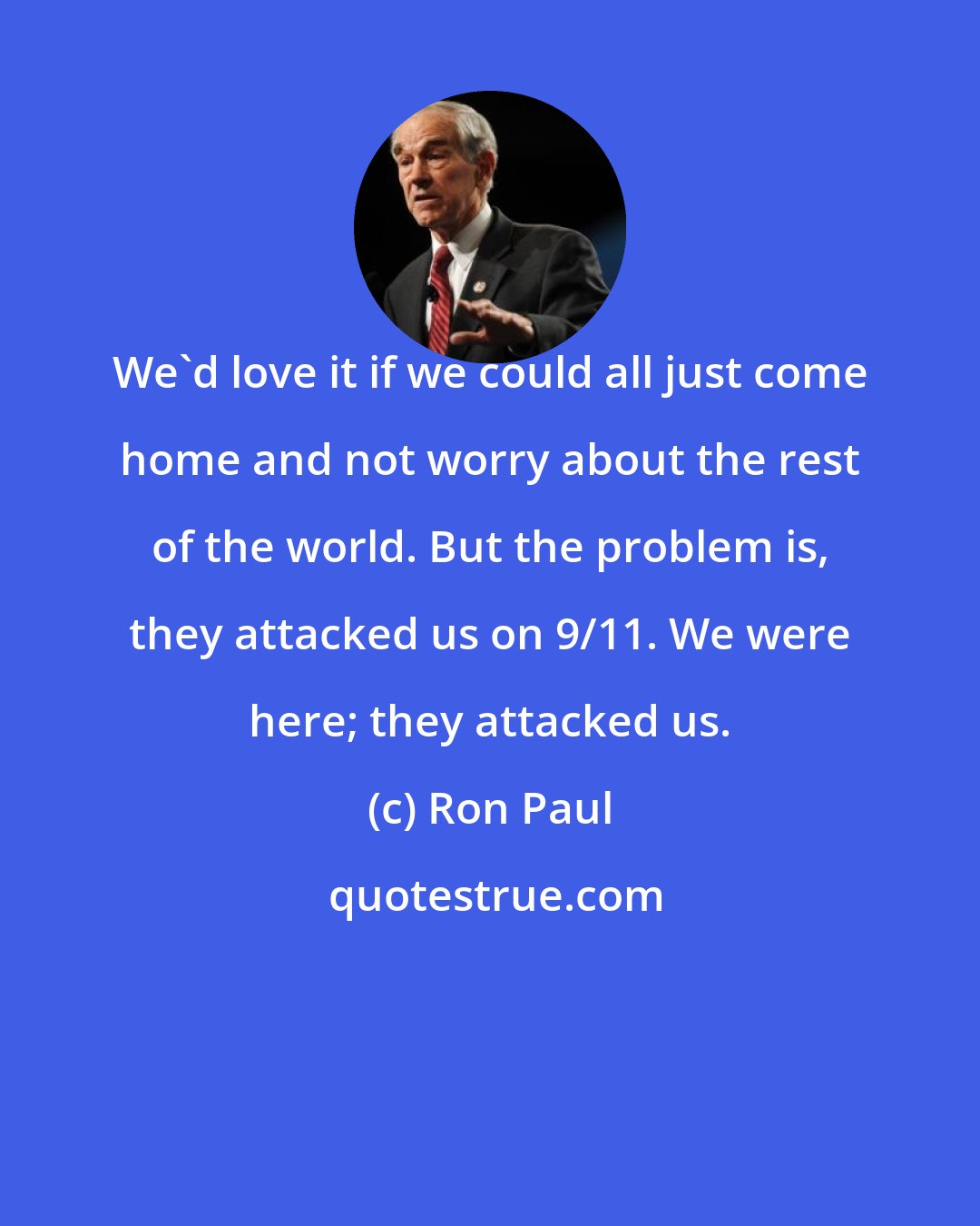 Ron Paul: We'd love it if we could all just come home and not worry about the rest of the world. But the problem is, they attacked us on 9/11. We were here; they attacked us.