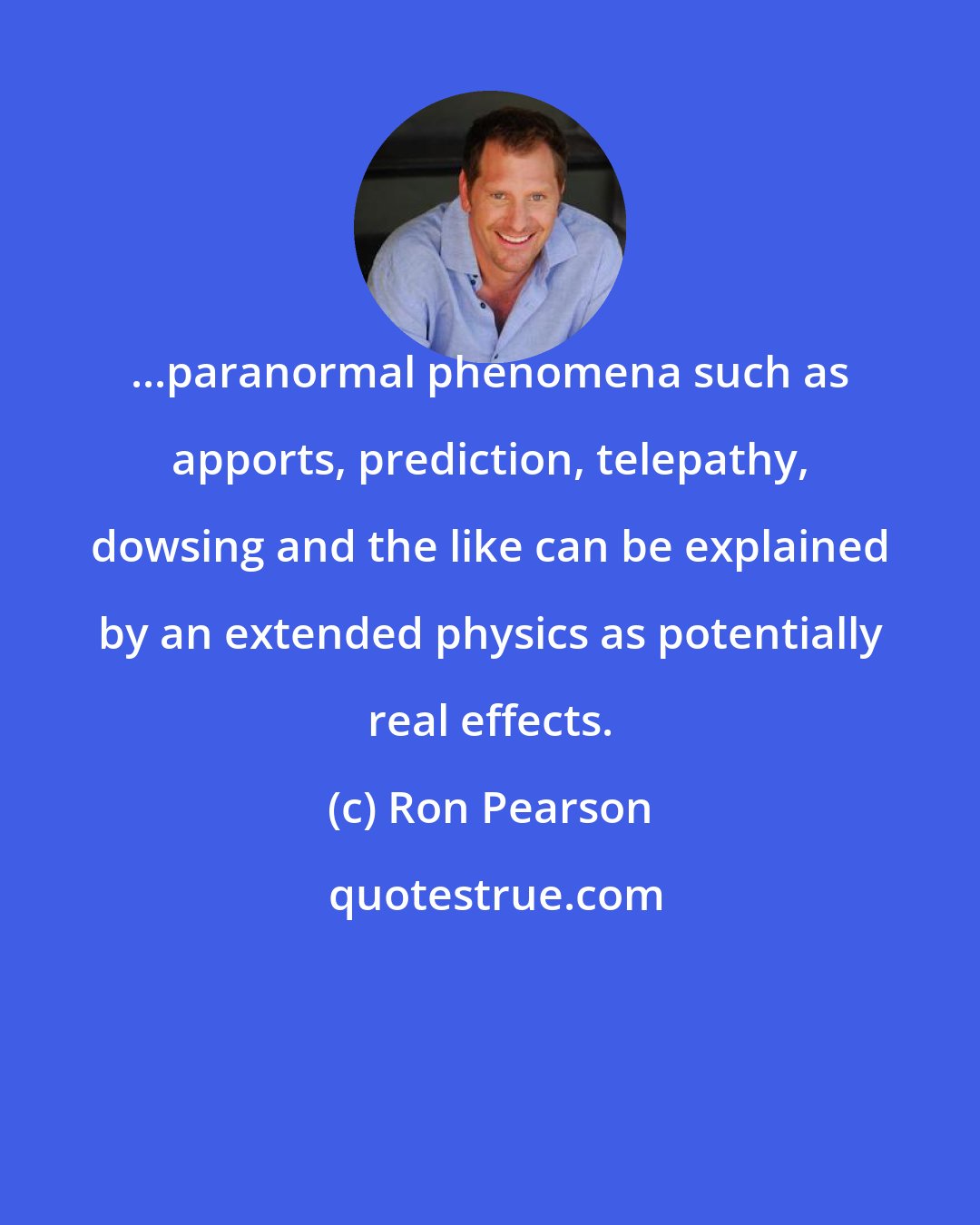 Ron Pearson: ...paranormal phenomena such as apports, prediction, telepathy, dowsing and the like can be explained by an extended physics as potentially real effects.