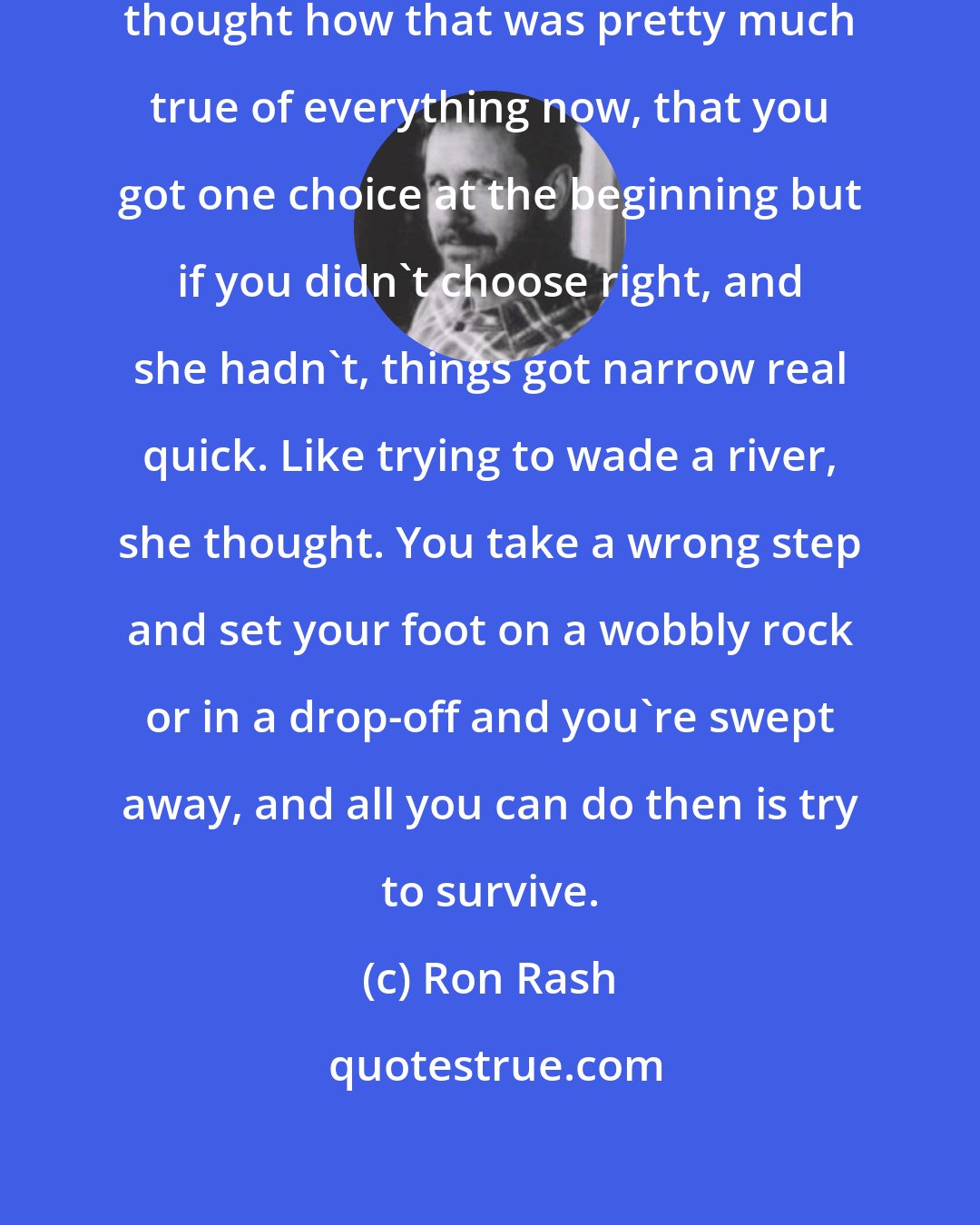 Ron Rash: I don't even have a choice. Rachel thought how that was pretty much true of everything now, that you got one choice at the beginning but if you didn't choose right, and she hadn't, things got narrow real quick. Like trying to wade a river, she thought. You take a wrong step and set your foot on a wobbly rock or in a drop-off and you're swept away, and all you can do then is try to survive.