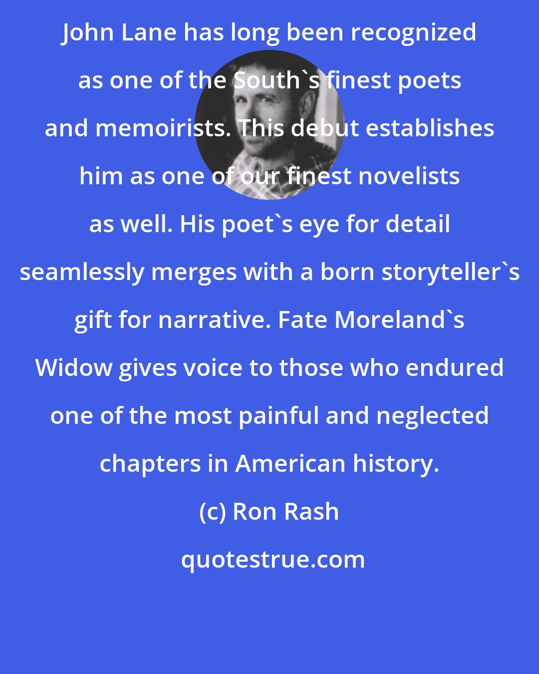 Ron Rash: John Lane has long been recognized as one of the South's finest poets and memoirists. This debut establishes him as one of our finest novelists as well. His poet's eye for detail seamlessly merges with a born storyteller's gift for narrative. Fate Moreland's Widow gives voice to those who endured one of the most painful and neglected chapters in American history.