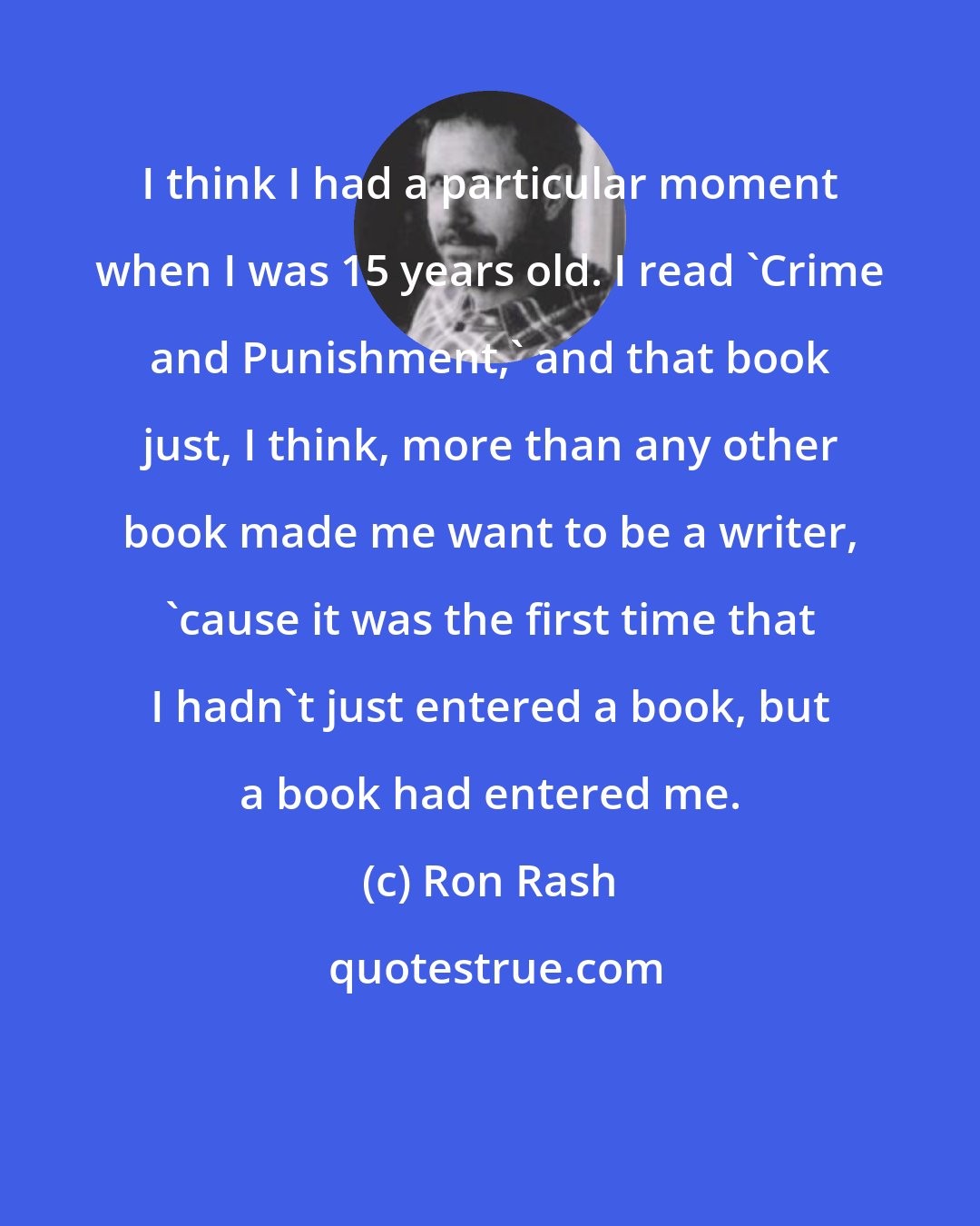 Ron Rash: I think I had a particular moment when I was 15 years old. I read 'Crime and Punishment,' and that book just, I think, more than any other book made me want to be a writer, 'cause it was the first time that I hadn't just entered a book, but a book had entered me.