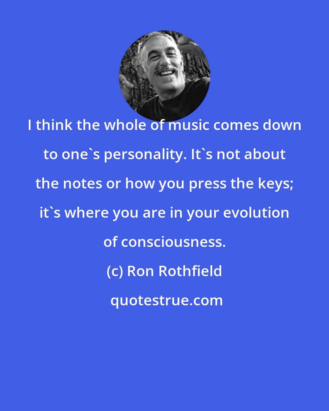 Ron Rothfield: I think the whole of music comes down to one's personality. It's not about the notes or how you press the keys; it's where you are in your evolution of consciousness.